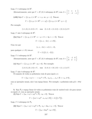 Logo, U é subespaço de R3
.
Alternativamente, note que U = N (A) é subespaço de R3
, com A =
1 1 1
1 1 1
:
(viii) Seja U = f(x; y; z) 2 R3
: x = y ou y = zg. Tem-se:
U = (x; y; z) 2 R3
: x = y [ (x; y; z) 2 R3
: y = z
Por exemplo:
(1; 1; 2); (1; 2; 2) 2 U, mas (1; 1; 2) + (1; 2; 2) = (2; 3; 4) =2 U.
Logo, U não é subespaço de R3
.
(ix) Seja U = f(x; y; z) 2 R3
: x y = 0 e 2y + z = 0g. Tem-se
U = f(x; x; 2x) : x 2 Rg .
Uma vez que
(x; x; 2x) = x(1; 1; 2),
para qualquer x 2 R, tem-se:
U = L (f(1; 1; 2)g) .
Logo, U é subespaço de R3
.
Alternativamente, note que U = N (A) é subespaço de R3
, com A =
1 1 0
0 2 1
:
(x) Seja U = f(x; y; z) 2 R3
: xy = 0g. Por exemplo:
(1; 0; 1); (0; 1; 0) 2 U, mas (1; 0; 1) + (0; 1; 0) = (1; 1; 1) =2 U.
Logo, U não é subespaço de R3
.
O conjunto de todos os polinómios reais de grau igual a n:
U = fa0 + a1t + + antn
2 Pn : a0; a1; :::; an 2 R e an 6= 0g ,
com as operações usuais, não é um espaço linear. Por exemplo: o polinómio nulo p(t) = 0 =2
U.
5. Seja P2 o espaço linear de todos os polinómios reais de variável real e de grau menor
ou igual a 2, com as operações usuais:
(i) Seja U = fa0 + a1t + a2t2
2 P2 : a0 = 0g. Tem-se
U = a1t + a2t2
: a1; a2 2 R = L t; t2
.
Logo, U é subespaço de P2.
(ii) Seja U = fa0 + a1t + a2t2
2 P2 : a2 = 2a0 e a1 = 0g. Tem-se
U = a0 + 2a0t2
: a0 2 R .
217
 