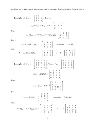 principal são os pivots que resultam de aplicar o método de eliminação de Gauss à matriz
A.
Exemplo 18. Seja A =
2
4
1 1 1
2 1 4
2 3 5
3
5. Tem-se:
E23(1)E13( 2)E12( 2)A =
2
4
1 1 1
0 1 2
0 0 5
3
5 .
Logo,
A = (E12( 2)) 1
(E13( 2)) 1
(E23(1)) 1
2
4
1 1 1
0 1 2
0 0 5
3
5 .
Isto é,
A = E12(2)E13(2)E23( 1)
2
4
1 1 1
0 1 2
0 0 5
3
5 , ou ainda, A = LU,
com
L = E12(2)E13(2)E23( 1) =
2
4
1 0 0
2 1 0
2 1 1
3
5 e U =
2
4
1 1 1
0 1 2
0 0 5
3
5 .
Exemplo 19. Seja A =
2
6
6
4
1 2 3 4
0 0 5 6
0 0 10 6
0 1 7 8
3
7
7
5. Tem-se P24A =
2
6
6
4
1 2 3 4
0 1 7 8
0 0 10 6
0 0 5 6
3
7
7
5 e
E34 ( 1=2) P24A =
2
6
6
4
1 2 3 4
0 1 7 8
0 0 10 6
0 0 0 3
3
7
7
5
Logo
P24A = (E34 ( 1=2)) 1
2
6
6
4
1 2 3 4
0 1 7 8
0 0 10 6
0 0 0 3
3
7
7
5
Isto é,
P24A = E34 (1=2)
2
6
6
4
1 2 3 4
0 1 7 8
0 0 10 6
0 0 0 3
3
7
7
5 , ou ainda, PA = LU,
com
P = P24, L = E34 (1=2) =
2
6
6
4
1 0 0 0
0 1 0 0
0 0 1 0
0 0 1=2 1
3
7
7
5 e U =
2
6
6
4
1 2 3 4
0 1 7 8
0 0 10 6
0 0 0 3
3
7
7
5 :
22
 