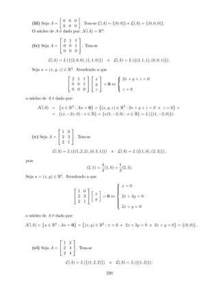 (iii) Seja A =
0 0 0
0 0 0
. Tem-se C(A) = f(0; 0)g e L(A) = f(0; 0; 0)g.
O núcleo de A é dado por: N(A) = R3
.
(iv) Seja A =
2
4
2 1 1
0 0 1
0 0 0
3
5. Tem-se
C(A) = L (f(2; 0; 0); (1; 1; 0)g) e L(A) = L (f(2; 1; 1); (0; 0; 1)g) :
Seja u = (x; y; z) 2 R3
. Atendendo a que
2
4
2 1 1
0 0 1
0 0 0
3
5
2
4
x
y
z
3
5 = 0 ,
8
<
:
2x + y + z = 0
z = 0
o núcleo de A é dado por:
N(A) = u 2 R3
: Au = 0 = (x; y; z) 2 R3
: 2x + y + z = 0 e z = 0 =
= f(x; 2x; 0) : x 2 Rg = fx(1; 2; 0) : x 2 Rg = L (f(1; 2; 0)g) .
(v) Seja A =
2
4
1 0
2 3
2 1
3
5. Tem-se
C(A) = L (f(1; 2; 2); (0; 3; 1)g) e L(A) = L (f(1; 0); (2; 3)g) ,
pois
(2; 1) =
4
3
(1; 0) +
1
3
(2; 3).
Seja u = (x; y) 2 R2
. Atendendo a que
2
4
1 0
2 3
2 1
3
5 x
y
= 0 ,
8
>>>><
>>>>:
x = 0
2x + 3y = 0
2x + y = 0
o núcleo de A é dado por:
N(A) = u 2 R2
: Au = 0 = (x; y) 2 R2
: x = 0 e 2x + 3y = 0 e 2x + y = 0 = f(0; 0)g .
(vi) Seja A =
2
4
1 2
2 4
2 4
3
5. Tem-se
C(A) = L (f(1; 2; 2)g) e L(A) = L (f(1; 2)g) .
220
 