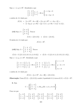 Seja u = (x; y) 2 R2
. Atendendo a que
2
4
1 2
2 4
2 4
3
5 x
y
= 0 ,
8
<
:
x + 2y = 0
2x + 4y = 0
o núcleo de A é dado por:
N(A) = u 2 R2
: Au = 0 = (x; y) 2 R2
: x + 2y = 0 =
= f( 2y; y) : y 2 Rg = fy( 2; 1) : y 2 Rg = L (f( 2; 1)g) .
(vii) Seja A =
2
4
0 0
0 0
0 0
3
5. Tem-se
C(A) = f(0; 0; 0)g e L(A) = f(0; 0)g .
O núcleo de A é dado por:
N(A) = R2
.
(viii) Seja A =
2
4
1 0 1
2 3 0
2 1 0
3
5. Tem-se
C(A) = L (f(1; 2; 2); (0; 3; 1); (1; 0; 0)g) e L(A) = L (f(1; 0; 1); (2; 3; 0); (2; 1; 0)g) .
Seja u = (x; y; z) 2 R3
. Atendendo a que
2
4
1 0 1
2 3 0
2 1 0
3
5
2
4
x
y
z
3
5 = 0 ,
2
4
1 0 1
0 1 2
0 0 4
3
5
2
4
x
y
z
3
5 = 0 ,
8
>>>><
>>>>:
x + z = 0
y 2z = 0
4z = 0
o núcleo de A é dado por:
N(A) = u 2 R3
: Au = 0 = f(0; 0; 0)g .
Observação: Como N(A) = f(0; 0; 0)g e sendo A quadrada 3 3, tem-se L(A) = C(A) = R3
.
8. Seja
U =
8
<
:
2
4
a 0
b c
0 d
3
5 2 M3 2(R) : a; b; c; d 2 R
9
=
;
.
Uma vez que
2
4
a 0
b c
0 d
3
5 = a
2
4
1 0
0 0
0 0
3
5 + b
2
4
0 0
1 0
0 0
3
5 + c
2
4
0 0
0 1
0 0
3
5 + d
2
4
0 0
0 0
0 1
3
5 ,
221
 