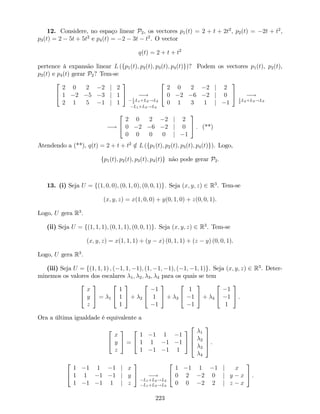 12. Considere, no espaço linear P2, os vectores p1(t) = 2 + t + 2t2
, p2(t) = 2t + t2
,
p3(t) = 2 5t + 5t2
e p4(t) = 2 3t t2
. O vector
q(t) = 2 + t + t2
pertence à expansão linear L (fp1(t); p2(t); p3(t); p4(t)g)? Podem os vectores p1(t), p2(t),
p3(t) e p4(t) gerar P2? Tem-se
2
4
2 0 2 2 j 2
1 2 5 3 j 1
2 1 5 1 j 1
3
5 !1
2
L1+L2!L2
L1+L3!L3
2
4
2 0 2 2 j 2
0 2 6 2 j 0
0 1 3 1 j 1
3
5 !1
2
L2+L3!L3
!
2
4
2 0 2 2 j 2
0 2 6 2 j 0
0 0 0 0 j 1
3
5 . (**)
Atendendo a (**), q(t) = 2 + t + t2
=2 L (fp1(t); p2(t); p3(t); p4(t)g). Logo,
fp1(t); p2(t); p3(t); p4(t)g não pode gerar P2:
13. (i) Seja U = f(1; 0; 0); (0; 1; 0); (0; 0; 1)g. Seja (x; y; z) 2 R3
. Tem-se
(x; y; z) = x(1; 0; 0) + y(0; 1; 0) + z(0; 0; 1).
Logo, U gera R3
.
(ii) Seja U = f(1; 1; 1); (0; 1; 1); (0; 0; 1)g. Seja (x; y; z) 2 R3
. Tem-se
(x; y; z) = x(1; 1; 1) + (y x) (0; 1; 1) + (z y) (0; 0; 1).
Logo, U gera R3
.
(iii) Seja U = f(1; 1; 1) ; ( 1; 1; 1); (1; 1; 1); ( 1; 1; 1)g. Seja (x; y; z) 2 R3
. Deter-
minemos os valores dos escalares 1; 2; 3; 4 para os quais se tem
2
4
x
y
z
3
5 = 1
2
4
1
1
1
3
5 + 2
2
4
1
1
1
3
5 + 3
2
4
1
1
1
3
5 + 4
2
4
1
1
1
3
5 .
Ora a última igualdade é equivalente a
2
4
x
y
z
3
5 =
2
4
1 1 1 1
1 1 1 1
1 1 1 1
3
5
2
6
6
4
1
2
3
4
3
7
7
5 .
2
4
1 1 1 1 j x
1 1 1 1 j y
1 1 1 1 j z
3
5 !
L1+L2!L2
L1+L3!L3
2
4
1 1 1 1 j x
0 2 2 0 j y x
0 0 2 2 j z x
3
5 .
223
 