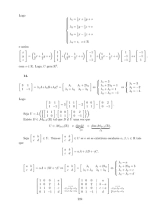 Logo 8
>>>>>>>><
>>>>>>>>:
1 = 1
2
x + 1
2
y + s
2 = 1
2
y 1
2
z + s
3 = 1
2
x 1
2
z + s
4 = s, s 2 R
e assim
2
4
x
y
z
3
5 =
1
2
x +
1
2
y + s
2
4
1
1
1
3
5+
1
2
y
1
2
z + s
2
4
1
1
1
3
5+
1
2
x
1
2
z + s
2
4
1
1
1
3
5+s
2
4
1
1
1
3
5 ,
com s 2 R. Logo, U gera R3
.
14.
3 1
1 1
= 1A+ 2B+ 3C = 1 1 + 2 3
1 + 2 2 3
,
8
>><
>>:
1 = 3
1 + 2 3 = 1
1 + 2 = 1
2 3 = 1
,
8
<
:
1 = 3
2 = 2
3 = 1.
Logo
3 1
1 1
= 3
1 1
1 0
2
0 0
1 1
0 2
0 1
.
Seja U = L
1 1
1 0
;
0 0
1 1
;
0 2
0 1
.
Existe D 2 M2 2 (R) tal que D =2 U uma vez que
U M2 2 (R) e dim U| {z }
3
< dim M2 2 (R)
| {z }
=4
.
Seja
a b
c d
2 U. Tem-se
a b
c d
2 U se e só se existirem escalares ; ; 2 R tais
que
a b
c d
= A + B + C.
a b
c d
= A + B + C ,
a b
c d
= 1 1 + 2 3
1 + 2 2 3
,
8
>><
>>:
1 = a
1 + 2 3 = b
1 + 2 = c
2 3 = d
2
6
6
4
1 0 0 j a
1 0 2 j b
1 1 0 j c
0 1 1 j d
3
7
7
5 !
L1+L2!L2
L1+L3!L3
2
6
6
4
1 0 0 j a
0 0 2 j b a
0 1 0 j c a
0 1 1 j d
3
7
7
5 !
L3+L4!L4
1
2
L2+L4!L4
224
 