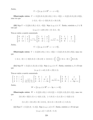 Assim,
U = (x; y; z) 2 R3
: z x = 0 .
Observação extra: U = L (f(1; 0; 1); (0; 1; 0); ( 2; 1; 2)g) = L (f(1; 0; 1); (0; 1; 0)g),
uma vez que
( 2; 1; 2) = ( 2)(1; 0; 1) + (0; 1; 0).
(iii) Seja V = L (f(0; 1; 0); ( 2; 1; 2)g). Seja (x; y; z) 2 V . Então, existirão ; 2 R
tais que
(x; y; z) = (0; 1; 0) + ( 2; 1; 2).
Tem-se então a matriz aumentada
2
4
0 2 j x
1 1 j y
0 2 j z
3
5 !
L1 !L2
2
4
1 1 j y
0 2 j x
0 2 j z
3
5 !
L2+L3 !L3
2
4
1 1 j y
0 2 j x
0 0 j z x
3
5 .
Assim,
V = (x; y; z) 2 R3
: z x = 0 .
Observação extra: V = L (f(0; 1; 0); ( 2; 1; 2)g) = L (f(1; 0; 1); (0; 1; 0)g), uma vez
que
( 2; 1; 2) = ( 2)(1; 0; 1) + (0; 1; 0) e (1; 0; 1) =
1
2
( 2; 1; 2) +
1
2
(0; 1; 0).
(iv) Seja W = L (f(1; 1; 2); (2; 1; 1)g). Seja (x; y; z) 2 V . Então, existirão ; 2 R tais
que
(x; y; z) = (1; 1; 2) + (2; 1; 1).
Tem-se então a matriz aumentada
2
4
1 2 j x
1 1 j y
2 1 j z
3
5 !
L1+L2!L2
2L1+L3!L3
2
4
1 2 j x
0 1 j y x
0 3 j z 2x
3
5 !
3L2+L3!L3
2
4
1 2 j x
0 1 j y x
0 0 j z 3y + x
3
5 .
Assim,
W = (x; y; z) 2 R3
: x 3y + z = 0 .
Observação extra: W = L (f(3; 1; 0); ( 1; 0; 1)g) = L (f(1; 1; 2); (2; 1; 1)g), uma vez
que
(3; 1; 0) = 2(2; 1; 1) + ( 1)(1; 1; 2), ( 1; 0; 1) = (1; 1; 2) + ( 1)(2; 1; 1)
e
(1; 1; 2) = (3; 1; 0) + 2( 1; 0; 1), (2; 1; 1) = (3; 1; 0) + ( 1; 0; 1).
(v) Seja U = L (f(1; 0; 1; 1)g). Seja (x; y; z; w) 2 U. Então, existirá 2 R tal que
(x; y; z; w) = (1; 0; 1; 1).
228
 