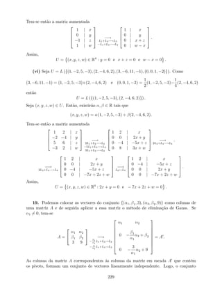 Tem-se então a matriz aumentada
2
6
6
4
1 j x
0 j y
1 j z
1 j w
3
7
7
5 !
L1+L3 !L3
L1+L4 !L4
2
6
6
4
1 j x
0 j y
0 j x + z
0 j w x
3
7
7
5 .
Assim,
U = (x; y; z; w) 2 R4
: y = 0 e x + z = 0 e w x = 0 .
(vi) Seja U = L (f(1; 2; 5; 3); (2; 4; 6; 2); (3; 6; 11; 1); (0; 0; 1; 2)g). Como
(3; 6; 11; 1) = (1; 2; 5; 3)+(2; 4; 6; 2) e (0; 0; 1; 2) =
1
2
(1; 2; 5; 3)
1
4
(2; 4; 6; 2)
então
U = L (f(1; 2; 5; 3); (2; 4; 6; 2)g) .
Seja (x; y; z; w) 2 U. Então, existirão ; 2 R tais que
(x; y; z; w) = (1; 2; 5; 3) + (2; 4; 6; 2).
Tem-se então a matriz aumentada
2
6
6
4
1 2 j x
2 4 j y
5 6 j z
3 2 j w
3
7
7
5 !
2L1+L2 !L2
5L1+L3 !L3
3L1+L4 !L4
2
6
6
4
1 2 j x
0 0 j 2x + y
0 4 j 5x + z
0 8 j 3x + w
3
7
7
5 !
2L3+L4 !L4
.
!
2L3+L4 !L4
2
6
6
4
1 2 j x
0 0 j 2x + y
0 4 j 5x + z
0 0 j 7x + 2z + w
3
7
7
5 !
L2$L3
2
6
6
4
1 2 j x
0 4 j 5x + z
0 0 j 2x + y
0 0 j 7x + 2z + w
3
7
7
5 :
Assim,
U = (x; y; z; w) 2 R4
: 2x + y = 0 e 7x + 2z + w = 0 .
19. Podemos colocar os vectores do conjunto f( 1; 1; 3); ( 2; 2; 9)g como colunas de
uma matriz A e de seguida aplicar a essa matriz o método de eliminação de Gauss. Se
1 6= 0, tem-se
A =
2
4
1 2
1 2
3 9
3
5 !
1
1
L1+L2!L2
3
1
L1+L3!L3
2
6
6
6
6
6
6
6
4
1 2
0 1
1
2 + 2
0
3
1
2 + 9
3
7
7
7
7
7
7
7
5
= A0
.
As colunas da matriz A correspondentes às colunas da matriz em escada A0
que contêm
os pivots, formam um conjunto de vectores linearmente independente. Logo, o conjunto
229
 