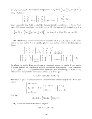 f( 1; 1; 3); ( 2; 2; 9)g é linearmente independente se 1 6= 0 e 2 6= 1
1
2 ou 2
1
6= 3 .
Se 1 = 0, tem-se
2
4
0 2
1 2
3 9
3
5 !
L1$L3
2
4
3 9
1 2
0 2
3
5 !
1
3
L1+L2!L2
2
4
3 9
0 3 1 + 2
0 2
3
5 .
Logo, o conjunto f( 1; 1; 3); ( 2; 2; 9)g é linearmente independente se 1 = 0 e ( 2 6= 3 1
ou 2 6= 0). Assim, o conjunto f( 1; 1; 3); ( 2; 2; 9)g é linearmente independente se e só se
1 6= 0 e 2 6= 1
1
2 ou
2
1
6= 3 ou ( 1 = 0 e ( 2 6= 3 1 ou 2 6= 0)) .
20. (i) Podemos colocar os vectores do conjunto f(4; 2; 1); (2; 6; 5); (1; 2; 3)g como
colunas de uma matriz A e de seguida aplicar a essa matriz o método de eliminação de
Gauss:
A =
2
4
4 2 1
2 6 2
1 5 3
3
5 !
L1$L3
2
4
1 5 3
2 6 2
4 2 1
3
5 !
2L1+L2!L2
4L1+L3!L3
!
2
4
1 5 3
0 16 8
0 22 11
3
5 !1
8
L2!L2
1
11
L3!L3
2
4
1 5 3
0 2 1
0 2 1
3
5 !
L2+L3!L3
2
4
1 5 3
0 2 1
0 0 0
3
5 = A0
.
As colunas da matriz A correspondentes às colunas da matriz em escada A0
que contêm
os pivots, formam um conjunto de vectores linearmente independente. Logo, o conjunto
f(4; 2; 1); (2; 6; 5); (1; 2; 3)g é linearmente dependente, mas o conjunto f(4; 2; 1); (2; 6; 5)g
é linearmente independente. Procuremos então ; 2 R tais que
(1; 2; 3) = (4; 2; 1) + (2; 6; 5).
Atendendo ao que já se fez e considerando a 3a
coluna como o termo independente do sistema,
tem-se 8
>>>><
>>>>:
4 + 2 = 1
2 + 6 = 2
5 = 3
,
8
<
:
5 = 3
2 = 1
,
8
<
:
= 1
2
= 1
2
.
Pelo que
(1; 2; 3) =
1
2
(4; 2; 1)
1
2
(2; 6; 5).
(ii) Podemos colocar os vectores do conjunto
f(1; 2; 1); (3; 2; 5)g
230
 