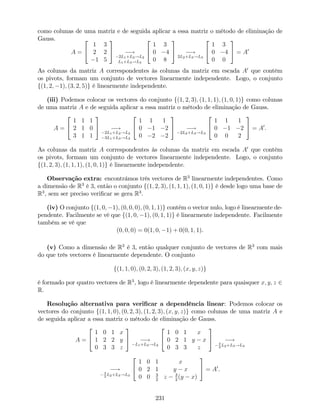 como colunas de uma matriz e de seguida aplicar a essa matriz o método de eliminação de
Gauss.
A =
2
4
1 3
2 2
1 5
3
5 !
2L1+L2!L2
L1+L3!L3
2
4
1 3
0 4
0 8
3
5 !
2L2+L3!L3
2
4
1 3
0 4
0 0
3
5 = A0
As colunas da matriz A correspondentes às colunas da matriz em escada A0
que contêm
os pivots, formam um conjunto de vectores linearmente independente. Logo, o conjunto
f(1; 2; 1); (3; 2; 5)g é linearmente independente.
(iii) Podemos colocar os vectores do conjunto f(1; 2; 3); (1; 1; 1); (1; 0; 1)g como colunas
de uma matriz A e de seguida aplicar a essa matriz o método de eliminação de Gauss.
A =
2
4
1 1 1
2 1 0
3 1 1
3
5 !
2L1+L2!L2
3L1+L3!L3
2
4
1 1 1
0 1 2
0 2 2
3
5 !
2L2+L3!L3
2
4
1 1 1
0 1 2
0 0 2
3
5 = A0
.
As colunas da matriz A correspondentes às colunas da matriz em escada A0
que contêm
os pivots, formam um conjunto de vectores linearmente independente. Logo, o conjunto
f(1; 2; 3); (1; 1; 1); (1; 0; 1)g é linearmente independente.
Observação extra: encontrámos três vectores de R3
linearmente independentes. Como
a dimensão de R3
é 3, então o conjunto f(1; 2; 3); (1; 1; 1); (1; 0; 1)g é desde logo uma base de
R3
, sem ser preciso veri…car se gera R3
.
(iv) O conjunto f(1; 0; 1); (0; 0; 0); (0; 1; 1)g contém o vector nulo, logo é linearmente de-
pendente. Facilmente se vê que f(1; 0; 1); (0; 1; 1)g é linearmente independente. Facilmente
também se vê que
(0; 0; 0) = 0(1; 0; 1) + 0(0; 1; 1).
(v) Como a dimensão de R3
é 3, então qualquer conjunto de vectores de R3
com mais
do que três vectores é linearmente dependente. O conjunto
f(1; 1; 0); (0; 2; 3); (1; 2; 3); (x; y; z)g
é formado por quatro vectores de R3
, logo é linearmente dependente para quaisquer x; y; z 2
R.
Resolução alternativa para veri…car a dependência linear: Podemos colocar os
vectores do conjunto f(1; 1; 0); (0; 2; 3); (1; 2; 3); (x; y; z)g como colunas de uma matriz A e
de seguida aplicar a essa matriz o método de eliminação de Gauss.
A =
2
4
1 0 1 x
1 2 2 y
0 3 3 z
3
5 !
L1+L2!L2
2
4
1 0 1 x
0 2 1 y x
0 3 3 z
3
5 !3
2
L2+L3!L3
!3
2
L2+L3!L3
2
4
1 0 1 x
0 2 1 y x
0 0 3
2
z 3
2
(y x)
3
5 = A0
.
231
 