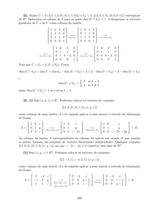 22. Sejam U = L (f(1; 1; 0; 0); (0; 1; 1; 0)g) e Vk = L (f(2; k; 1; 0); (0; 0; 0; 1)g) subespaços
de R4
: Determine os valores de k para os quais dim (U  Vk) = 1. Coloquemos os vectores
geradores de U e de V como colunas da matriz:
2
6
6
4
1 0 2 0
1 1 k 0
0 1 1 0
0 0 0 1
3
7
7
5 !
L2$L3
2
6
6
4
1 0 2 0
0 1 1 0
1 1 k 0
0 0 0 1
3
7
7
5 !
L1+L3!L3
!
L1+L3!L3
2
6
6
4
1 0 2 0
0 1 1 0
0 1 k 2 0
0 0 0 1
3
7
7
5 !
L2+L3!L3
2
6
6
4
1 0 2 0
0 1 1 0
0 0 k 3 0
0 0 0 1
3
7
7
5 .
Note que U + Vk = L (U [ Vk). Como
dim (U  Vk) = dim U + dim Vk dim (U + Vk) = 2 + 2 dim (U + Vk) = 4 dim (U + Vk)
e
dim (U + Vk) =
3 se k = 3
4 se k 6= 3
então dim (U  Vk) = 1 se e só se k = 3.
23. (i) Seja (x; y; z) 2 R3
. Podemos colocar os vectores do conjunto
f(1; 0; 2); (0; 1; 2); (x; y; z)g
como colunas de uma matriz A e de seguida aplicar a essa matriz o método de eliminação
de Gauss.
A =
2
4
1 0 x
0 1 y
2 2 z
3
5 !
2L1+L3!L3
2
4
1 0 x
0 1 y
0 2 z 2x
3
5 !
2L2+L3!L3
2
4
1 0 x
0 1 y
0 0 z 2x 2y
3
5 = A0
.
As colunas da matriz A correspondentes às colunas da matriz em escada A0
que contêm
os pivots, formam um conjunto de vectores linearmente independente. Qualquer conjunto
f(1; 0; 2); (0; 1; 2); (x; y; z)g em que z 2x 2y 6= 0 constitui uma base de R3
.
(ii) Seja (x; y; z) 2 R3
. Podemos colocar os vectores do conjunto
f(2; 1; 1); ( 4; 2; 1); (x; y; z)g
como colunas de uma matriz A e de seguida aplicar a essa matriz o método de eliminação
de Gauss.
A =
2
4
2 4 x
1 2 y
1 1 z
3
5 !1
2
L1+L2!L2
1
2
L1+L3!L3
2
4
2 4 x
0 0 y + x
2
0 3 z x
2
3
5 !
L2$L3
2
4
2 4 x
0 3 z x
2
0 0 y + x
2
3
5 = A0
.
233
 