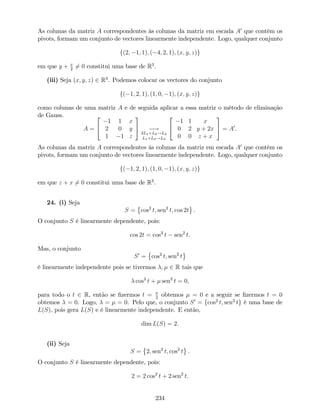As colunas da matriz A correspondentes às colunas da matriz em escada A0
que contêm os
pivots, formam um conjunto de vectores linearmente independente. Logo, qualquer conjunto
f(2; 1; 1); ( 4; 2; 1); (x; y; z)g
em que y + x
2
6= 0 constitui uma base de R3
.
(iii) Seja (x; y; z) 2 R3
. Podemos colocar os vectores do conjunto
f( 1; 2; 1); (1; 0; 1); (x; y; z)g
como colunas de uma matriz A e de seguida aplicar a essa matriz o método de eliminação
de Gauss.
A =
2
4
1 1 x
2 0 y
1 1 z
3
5 !
2L1+L2!L2
L1+L3!L3
2
4
1 1 x
0 2 y + 2x
0 0 z + x
3
5 = A0
.
As colunas da matriz A correspondentes às colunas da matriz em escada A0
que contêm os
pivots, formam um conjunto de vectores linearmente independente. Logo, qualquer conjunto
f( 1; 2; 1); (1; 0; 1); (x; y; z)g
em que z + x 6= 0 constitui uma base de R3
.
24. (i) Seja
S = cos2
t; sen2
t; cos 2t .
O conjunto S é linearmente dependente, pois:
cos 2t = cos2
t sen2
t.
Mas, o conjunto
S0
= cos2
t; sen2
t
é linearmente independente pois se tivermos ; 2 R tais que
cos2
t + sen2
t = 0,
para todo o t 2 R, então se …zermos t = 2
obtemos = 0 e a seguir se …zermos t = 0
obtemos = 0. Logo, = = 0. Pelo que, o conjunto S0
= fcos2
t; sen2
tg é uma base de
L(S), pois gera L(S) e é linearmente independente. E então,
dim L(S) = 2.
(ii) Seja
S = 2; sen2
t; cos2
t .
O conjunto S é linearmente dependente, pois:
2 = 2 cos2
t + 2 sen2
t.
234
 