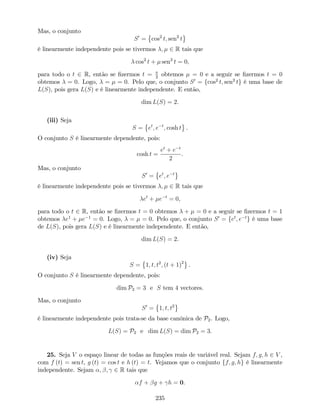 Mas, o conjunto
S0
= cos2
t; sen2
t
é linearmente independente pois se tivermos ; 2 R tais que
cos2
t + sen2
t = 0,
para todo o t 2 R, então se …zermos t = 2
obtemos = 0 e a seguir se …zermos t = 0
obtemos = 0. Logo, = = 0. Pelo que, o conjunto S0
= fcos2
t; sen2
tg é uma base de
L(S), pois gera L(S) e é linearmente independente. E então,
dim L(S) = 2.
(iii) Seja
S = et
; e t
; cosh t .
O conjunto S é linearmente dependente, pois:
cosh t =
et
+ e t
2
.
Mas, o conjunto
S0
= et
; e t
é linearmente independente pois se tivermos ; 2 R tais que
et
+ e t
= 0,
para todo o t 2 R, então se …zermos t = 0 obtemos + = 0 e a seguir se …zermos t = 1
obtemos e1
+ e 1
= 0. Logo, = = 0. Pelo que, o conjunto S0
= fet
; e t
g é uma base
de L(S), pois gera L(S) e é linearmente independente. E então,
dim L(S) = 2.
(iv) Seja
S = 1; t; t2
; (t + 1)2
.
O conjunto S é linearmente dependente, pois:
dim P2 = 3 e S tem 4 vectores.
Mas, o conjunto
S0
= 1; t; t2
é linearmente independente pois trata-se da base canónica de P2. Logo,
L(S) = P2 e dim L(S) = dim P2 = 3.
25. Seja V o espaço linear de todas as funções reais de variável real. Sejam f; g; h 2 V ,
com f (t) = sen t, g (t) = cos t e h (t) = t. Vejamos que o conjunto ff; g; hg é linearmente
independente. Sejam ; ; 2 R tais que
f + g + h = 0.
235
 