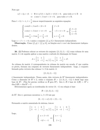 Note que
f + g + h = 0 , f (t) + g (t) + h (t) = 0, para todo o t 2 R ,
, sen t + cos t + t = 0, para todo o t 2 R.
Para t = 0, t = , t =
2
tem-se respectivamente as seguintes equações
8
>>>>><
>>>>>:
sen 0 + cos 0 + 0 = 0
sen + cos + = 0
sen
2
+ cos
2
+
2
= 0
,
8
>>>>><
>>>>>:
= 0
+ = 0
+
2
= 0
,
8
<
:
= 0
= 0
= 0.
Logo = = = 0, e assim o conjunto ff; g; hg é linearmente independente.
Observação. Como ff; gg ff; g; hg, as funções sen t e cos t são linearmente indepen-
dentes.
26. (i) Podemos colocar os vectores do conjunto f(1; 3); (1; 1)g como colunas de uma
matriz A e de seguida aplicar a essa matriz o método de eliminação de Gauss:
A =
1 1
3 1
!
3L1+L2!L2
1 1
0 4
= A0
.
As colunas da matriz A correspondentes às colunas da matriz em escada A0
que contêm
os pivots, formam um conjunto de vectores linearmente independente. Logo, o conjunto
formado pelos vectores das colunas 1 e 2 da matriz A:
f(1; 3); (1; 1)g
é linearmente independente. Temos assim, dois vectores de R2
linearmente independentes.
Como a dimensão de R2
é 2, então o conjunto B = f(1; 3); (1; 1)g é desde logo uma
base de R2
. (Não foi preciso veri…car se B gera R2
). Isto é, B é base de L(B) = R2
e
dim L(B) = dim R2
= 2.
Determinemos agora as coordenadas do vector (0; 1) em relação à base
B = f(1; 3); (1; 1)g
de R2
. Isto é, queremos encontrar ; 2 R tais que
(0; 1) = (1; 3) + (1; 1).
Formando a matriz aumentada do sistema, tem-se
1 1 j 0
3 1 j 1
!
3L1+L2!L2
1 1 j 0
0 4 j 1
.
Logo, 8
<
:
+ = 0
4 = 1
,
8
<
:
= 1
4
= 1
4
236
 