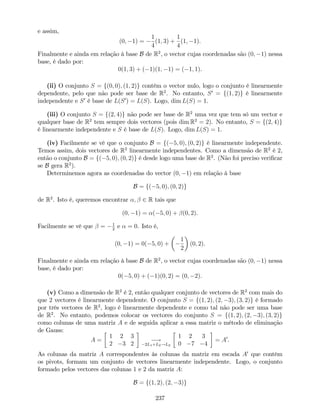 e assim,
(0; 1) =
1
4
(1; 3) +
1
4
(1; 1).
Finalmente e ainda em relação à base B de R2
, o vector cujas coordenadas são (0; 1) nessa
base, é dado por:
0(1; 3) + ( 1)(1; 1) = ( 1; 1).
(ii) O conjunto S = f(0; 0); (1; 2)g contém o vector nulo, logo o conjunto é linearmente
dependente, pelo que não pode ser base de R2
. No entanto, S0
= f(1; 2)g é linearmente
independente e S0
é base de L(S0
) = L(S). Logo, dim L(S) = 1.
(iii) O conjunto S = f(2; 4)g não pode ser base de R2
uma vez que tem só um vector e
qualquer base de R2
tem sempre dois vectores (pois dim R2
= 2). No entanto, S = f(2; 4)g
é linearmente independente e S é base de L(S). Logo, dim L(S) = 1.
(iv) Facilmente se vê que o conjunto B = f( 5; 0); (0; 2)g é linearmente independente.
Temos assim, dois vectores de R2
linearmente independentes. Como a dimensão de R2
é 2,
então o conjunto B = f( 5; 0); (0; 2)g é desde logo uma base de R2
. (Não foi preciso veri…car
se B gera R2
).
Determinemos agora as coordenadas do vector (0; 1) em relação à base
B = f( 5; 0); (0; 2)g
de R2
. Isto é, queremos encontrar ; 2 R tais que
(0; 1) = ( 5; 0) + (0; 2).
Facilmente se vê que = 1
2
e = 0. Isto é,
(0; 1) = 0( 5; 0) +
1
2
(0; 2).
Finalmente e ainda em relação à base B de R2
, o vector cujas coordenadas são (0; 1) nessa
base, é dado por:
0( 5; 0) + ( 1)(0; 2) = (0; 2).
(v) Como a dimensão de R2
é 2, então qualquer conjunto de vectores de R2
com mais do
que 2 vectores é linearmente dependente. O conjunto S = f(1; 2); (2; 3); (3; 2)g é formado
por três vectores de R2
, logo é linearmente dependente e como tal não pode ser uma base
de R2
. No entanto, podemos colocar os vectores do conjunto S = f(1; 2); (2; 3); (3; 2)g
como colunas de uma matriz A e de seguida aplicar a essa matriz o método de eliminação
de Gauss:
A =
1 2 3
2 3 2
!
2L1+L2!L2
1 2 3
0 7 4
= A0
.
As colunas da matriz A correspondentes às colunas da matriz em escada A0
que contêm
os pivots, formam um conjunto de vectores linearmente independente. Logo, o conjunto
formado pelos vectores das colunas 1 e 2 da matriz A:
B = f(1; 2); (2; 3)g
237
 