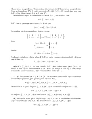 é linearmente independente. Temos assim, dois vectores de R2
linearmente independentes.
Como a dimensão de R2
é 2, então o conjunto B = f(1; 2); (2; 3)g é desde logo uma base
de R2
. (Não foi preciso veri…car se B gera R2
).
Determinemos agora as coordenadas do vector (0; 1) em relação à base
B = f(1; 2); (2; 3)g
de R2
. Isto é, queremos encontrar ; 2 R tais que
(0; 1) = f(1; 2) + (2; 3)g .
Formando a matriz aumentada do sistema, tem-se
1 2 j 0
2 3 j 1
!
2L1+L2!L2
1 2 j 0
0 7 j 1
.
Logo, 8
<
:
+ 2 = 0
7 = 1
,
8
<
:
= 2
7
= 1
7
e assim,
(0; 1) =
2
7
(1; 2) +
1
7
(2; 3).
Finalmente e ainda em relação à base B de R2
, o vector cujas coordenadas são (0; 1) nessa
base, é dado por:
0(1; 2) + ( 1)(2; 3) = ( 2; 3).
(vi) B2
c = f(1; 0); (0; 1)g é a base canónica de R2
. As coordenadas do vector (0; 1) em
relação à base B2
c são precisamente 0 e 1. Ainda em relação à base B2
c , o vector cujas
coordenadas nessa base são (0; 1) é precisamente o vector (0; 1).
27. (i) O conjunto f(1; 2; 3); (0; 0; 0); (0; 1; 2)g contém o vector nulo, logo o conjunto é
linearmente dependente, pelo que não pode ser base. Mas,
L (f(1; 2; 3); (0; 0; 0); (0; 1; 2)g) = L (f(1; 2; 3); (0; 1; 2)g)
e facilmente se vê que o conjunto f(1; 2; 3); (0; 1; 2)g é linearmente independente. Logo,
dim L (f(1; 2; 3); (0; 0; 0); (0; 1; 2)g) = 2
e o conjunto f(1; 2; 3); (0; 1; 2)g é uma base de L (f(1; 2; 3); (0; 0; 0); (0; 1; 2)g).
(ii) Facilmente se vê que o conjunto f(1; 2; 0); (0; 1; 1)g é linearmente independente.
Logo, o conjunto f(1; 2; 0); (0; 1; 1)g é uma base de L (f(1; 2; 0); (0; 1; 1)g) e
dim L (f(1; 2; 0); (0; 1; 1)g) = 2.
238
 