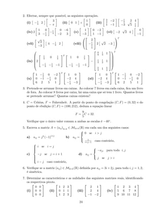 2. Efectue, sempre que possível, as seguintes operações.
(i) 1
3
2
3
(ii) 0 1 +
1
0
(iii)
3
2
2
1 1
1
3
2 4
3
p
5 1
2
(iv) 2
1 0
3 1
2
1
3
0 6
2 3
(v)
1
3
0 2
1 1
(vi) 2
p
3 4
0
1
(vii)
p
2
3
4 1
2
2 (viii)
0
@
2
4
2
1
4
1
3
5 2
p
2 3
1
A
T
(ix)
0
B
B
B
B
@
2
2
4
1
3
0 1
2
1
3
1
2
1
3
5
T 2
4
1 0 1
2
1
3
1
2
1
3
5
2
6
6
6
6
4
8
9
1
3
1
1
3
1
2
1
5
3
1 5
2
3
7
7
7
7
5
1
C
C
C
C
A
T
(x)
2
4
1 1
2
0 2
0 1 1
4
0
6 2 5 1
3
5
T 2
4
1 0
2 4
1
3
3
3
5 (xi)
2
4
1 0
2 4
1
3
3
3
5
T 2
4
1 1
2
0 2
0 1 1
4
0
6 2 5 1
3
5
3. Pretende-se arrumar livros em caixas. Ao colocar 7 livros em cada caixa, …ca um livro
de fora. Ao colocar 8 livros por caixa, há uma caixa que só tem 1 livro. Quantos livros
se pretende arrumar? Quantas caixas existem?
4. C = Celsius, F = Fahrenheit. A partir do ponto de congelação (C; F) = (0; 32) e do
ponto de ebulição (C; F) = (100; 212), deduza a equação linear
F =
9
5
C + 32:
Veri…que que o único valor comum a ambas as escalas é 40 .
5. Escreva a matriz A = (aij)4 4 2 M4 4 (R) em cada um dos seguintes casos:
a) aij = j2
( 1)i+j
b) aij =
8
<
:
0 se i > j
1
i+j 1
caso contrário,
c)
8
>>>><
>>>>:
i se i = j
j se j = i + 1
i j caso contrário,
d) aij =
8
<
:
aji para todo i; j
j se j > i
6. Veri…que se a matriz (aij) 2 M2 2 (R) de…nida por aij = 3i + 2j, para todo i; j = 1; 2,
é simétrica.
7. Determine as características e as nulidades das seguintes matrizes reais, identi…cando
os respectivos pivots.
(i)
2
4
0 0
0 0
0 0
3
5 (ii)
2
4
1 2 3
0 1 1
1 2 3
3
5 (iii)
2
4
2 1
2 4
1 2
3
5 (iv)
2
4
1 2 3 4
5 6 7 8
9 10 11 12
3
5
24
 