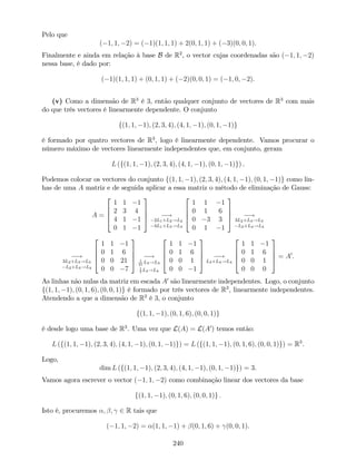 Pelo que
( 1; 1; 2) = ( 1)(1; 1; 1) + 2(0; 1; 1) + ( 3)(0; 0; 1).
Finalmente e ainda em relação à base B de R2
, o vector cujas coordenadas são ( 1; 1; 2)
nessa base, é dado por:
( 1)(1; 1; 1) + (0; 1; 1) + ( 2)(0; 0; 1) = ( 1; 0; 2).
(v) Como a dimensão de R3
é 3, então qualquer conjunto de vectores de R3
com mais
do que três vectores é linearmente dependente. O conjunto
f(1; 1; 1); (2; 3; 4); (4; 1; 1); (0; 1; 1)g
é formado por quatro vectores de R3
, logo é linearmente dependente. Vamos procurar o
número máximo de vectores linearmente independentes que, em conjunto, geram
L (f(1; 1; 1); (2; 3; 4); (4; 1; 1); (0; 1; 1)g) .
Podemos colocar os vectores do conjunto f(1; 1; 1); (2; 3; 4); (4; 1; 1); (0; 1; 1)g como lin-
has de uma A matriz e de seguida aplicar a essa matriz o método de eliminação de Gauss:
A =
2
6
6
4
1 1 1
2 3 4
4 1 1
0 1 1
3
7
7
5 !
2L1+L2!L2
4L1+L3!L3
2
6
6
4
1 1 1
0 1 6
0 3 3
0 1 1
3
7
7
5 !
3L2+L3!L3
L2+L4!L4
!
3L2+L3!L3
L2+L4!L4
2
6
6
4
1 1 1
0 1 6
0 0 21
0 0 7
3
7
7
5 !1
21
L3!L3
1
7
L4!L4
2
6
6
4
1 1 1
0 1 6
0 0 1
0 0 1
3
7
7
5 !
L3+L4!L4
2
6
6
4
1 1 1
0 1 6
0 0 1
0 0 0
3
7
7
5 = A0
.
As linhas não nulas da matriz em escada A0
são linearmente independentes. Logo, o conjunto
f(1; 1; 1); (0; 1; 6); (0; 0; 1)g é formado por três vectores de R3
, linearmente independentes.
Atendendo a que a dimensão de R3
é 3, o conjunto
f(1; 1; 1); (0; 1; 6); (0; 0; 1)g
é desde logo uma base de R3
. Uma vez que L(A) = L(A0
) temos então:
L (f(1; 1; 1); (2; 3; 4); (4; 1; 1); (0; 1; 1)g) = L (f(1; 1; 1); (0; 1; 6); (0; 0; 1)g) = R3
.
Logo,
dim L (f(1; 1; 1); (2; 3; 4); (4; 1; 1); (0; 1; 1)g) = 3.
Vamos agora escrever o vector ( 1; 1; 2) como combinação linear dos vectores da base
f(1; 1; 1); (0; 1; 6); (0; 0; 1)g :
Isto é, procuremos ; ; 2 R tais que
( 1; 1; 2) = (1; 1; 1) + (0; 1; 6) + (0; 0; 1).
240
 