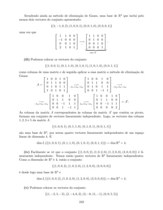 Atendendo ainda ao método de eliminação de Gauss, uma base de R4
que inclui pelo
menos dois vectores do conjunto apresentado:
f(1; 1; 0; 2); (1; 0; 0; 1); (0; 0; 1; 0); (0; 0; 0; 1)g
uma vez que 2
6
6
4
1 1 0 0
1 0 0 0
0 0 1 0
2 1 0 1
3
7
7
5 !
:::
2
6
6
4
1 1 0 0
0 1 0 0
0 0 1 0
0 0 0 1
3
7
7
5
| {z }
car=4
.
(iii) Podemos colocar os vectores do conjunto
f(1; 0; 0; 1); (0; 1; 1; 0); (0; 1; 0; 1); (1; 0; 1; 0); (0; 0; 1; 1)g
como colunas de uma matriz e de seguida aplicar a essa matriz o método de eliminação de
Gauss:
A =
2
6
6
4
1 0 0 1 0
0 1 1 0 0
0 1 0 1 1
1 0 1 0 1
3
7
7
5 !
L1+L4!L4
2
6
6
4
1 0 0 1 0
0 1 1 0 0
0 1 0 1 1
0 0 1 1 1
3
7
7
5 !
L2+L3!L3
!
L2+L3!L3
2
6
6
4
1 0 0 1 0
0 1 1 0 0
0 0 1 1 1
0 0 1 1 1
3
7
7
5 !
L3+L4!L4
2
6
6
4
1 0 0 1 0
0 1 1 0 0
0 0 1 1 1
0 0 0 0 2
3
7
7
5 = A0
.
As colunas da matriz A correspondentes às colunas da matriz A0
que contêm os pivots,
formam um conjunto de vectores linearmente independente. Logo, os vectores das colunas
1; 2; 3 e 5 da matriz A:
f(1; 0; 0; 1); (0; 1; 1; 0); (0; 1; 0; 1); (0; 0; 1; 1)g
são uma base de R4
, por serem quatro vectores linearmente independentes de um espaço
linear de dimensão 4. E
dim L (f(1; 0; 0; 1); (0; 1; 1; 0); (0; 1; 0; 1); (0; 0; 1; 1)g) = dim R4
= 4.
(iv) Facilmente se vê que o conjunto f(1; 0; 0; 2); (1; 0; 2; 0); (1; 2; 0; 0); (3; 0; 0; 0)g é li-
nearmente independente. Temos então quatro vectores de R4
linearmente independentes.
Como a dimensão de R4
é 4, então o conjunto
f(1; 0; 0; 2); (1; 0; 2; 0); (1; 2; 0; 0); (3; 0; 0; 0)g
é desde logo uma base de R4
e
dim L (f(1; 0; 0; 2); (1; 0; 2; 0); (1; 2; 0; 0); (3; 0; 0; 0)g) = dim R4
= 4.
(v) Podemos colocar os vectores do conjunto
f(1; 2; 5; 3); (2; 4; 6; 2); (3; 6; 11; 1); (0; 0; 5; 5)g
242
 