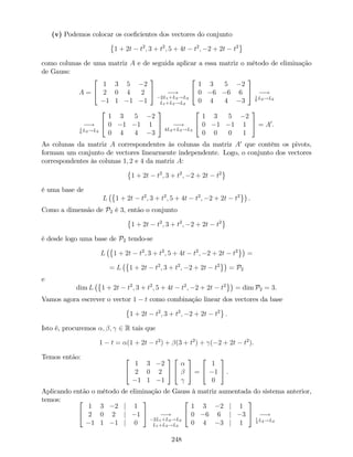 (v) Podemos colocar os coe…cientes dos vectores do conjunto
1 + 2t t2
; 3 + t2
; 5 + 4t t2
; 2 + 2t t2
como colunas de uma matriz A e de seguida aplicar a essa matriz o método de eliminação
de Gauss:
A =
2
4
1 3 5 2
2 0 4 2
1 1 1 1
3
5 !
2L1+L2!L2
L1+L3!L3
2
4
1 3 5 2
0 6 6 6
0 4 4 3
3
5 !1
6
L2!L2
!1
6
L2!L2
2
4
1 3 5 2
0 1 1 1
0 4 4 3
3
5 !
4L2+L3!L3
2
4
1 3 5 2
0 1 1 1
0 0 0 1
3
5 = A0
.
As colunas da matriz A correspondentes às colunas da matriz A0
que contêm os pivots,
formam um conjunto de vectores linearmente independente. Logo, o conjunto dos vectores
correspondentes às colunas 1; 2 e 4 da matriz A:
1 + 2t t2
; 3 + t2
; 2 + 2t t2
é uma base de
L 1 + 2t t2
; 3 + t2
; 5 + 4t t2
; 2 + 2t t2
.
Como a dimensão de P2 é 3, então o conjunto
1 + 2t t2
; 3 + t2
; 2 + 2t t2
é desde logo uma base de P2 tendo-se
L 1 + 2t t2
; 3 + t2
; 5 + 4t t2
; 2 + 2t t2
=
= L 1 + 2t t2
; 3 + t2
; 2 + 2t t2
= P2
e
dim L 1 + 2t t2
; 3 + t2
; 5 + 4t t2
; 2 + 2t t2
= dim P2 = 3.
Vamos agora escrever o vector 1 t como combinação linear dos vectores da base
1 + 2t t2
; 3 + t2
; 2 + 2t t2
:
Isto é, procuremos ; ; 2 R tais que
1 t = (1 + 2t t2
) + (3 + t2
) + ( 2 + 2t t2
).
Temos então: 2
4
1 3 2
2 0 2
1 1 1
3
5
2
4
3
5 =
2
4
1
1
0
3
5 .
Aplicando então o método de eliminação de Gauss à matriz aumentada do sistema anterior,
temos: 2
4
1 3 2 j 1
2 0 2 j 1
1 1 1 j 0
3
5 !
2L1+L2!L2
L1+L3!L3
2
4
1 3 2 j 1
0 6 6 j 3
0 4 3 j 1
3
5 !1
3
L2!L2
248
 