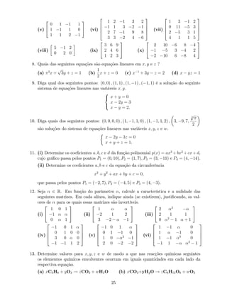(v)
2
4
0 1 1 1
1 1 1 0
1 1 2 1
3
5 (vi)
2
6
6
4
1 2 1 3 2
1 1 3 2 1
2 7 1 9 8
3 3 2 4 6
3
7
7
5 (vii)
2
6
6
4
1 3 1 2
0 11 5 3
2 5 3 1
4 1 1 5
3
7
7
5
(viii)
5 1 2
0 2 0
(ix)
2
4
3 6 9
2 4 6
1 2 3
3
5 (x)
2
4
2 10 6 8 4
1 5 3 4 2
2 10 6 8 4
3
5
8. Quais das seguintes equações são equações lineares em x; y e z ?
(a) 3
x +
p
3y + z = 1 (b)
1
2
x + z = 0 (c) x 1
+ 3y z = 2 (d) x yz = 1
9. Diga qual dos seguintes pontos: (0; 0) ; (1; 1) ; (1; 1) ; ( 1; 1) é a solução do seguinte
sistema de equações lineares nas variáveis x; y.
8
<
:
x + y = 0
x 2y = 3
x y = 2.
10. Diga quais dos seguintes pontos: (0; 0; 0; 0) ; (1; 1; 1; 0) ; (1; 1; 1; 2) ; 3; 9; 7;
3
p
2
são soluções do sistema de equações lineares nas variáveis x; y; z e w.
x 2y 3z = 0
x + y + z = 1.
11. (i) Determine os coe…cientes a; b; c e d da função polinomial p(x) = ax3
+ bx2
+ cx + d,
cujo grá…co passa pelos pontos P1 = (0; 10); P2 = (1; 7); P3 = (3; 11) e P4 = (4; 14).
(ii) Determine os coe…cientes a; b e c da equação da circunferência
x2
+ y2
+ ax + by + c = 0;
que passa pelos pontos P1 = ( 2; 7); P2 = ( 4; 5) e P3 = (4; 3).
12. Seja 2 R. Em função do parâmetro , calcule a característica e a nulidade das
seguintes matrizes. Em cada alínea, indique ainda (se existirem), justi…cando, os val-
ores de para os quais essas matrizes são invertíveis:
(i)
2
4
1 0 1
1
0 1
3
5 (ii)
2
4
1
2 1 2
3 2 1
3
5 (iii)
2
4
2 2
2 1 1
0 2
1 + 1
3
5
(iv)
2
6
6
4
1 0 1
0 1 0 0
3 0 0
1 1 1 2
3
7
7
5 (v)
2
6
6
4
1 0 1
0 1 1 0
1 0 2
1
2 0 2 2
3
7
7
5 (vi)
2
6
6
4
1 1 0
1 1 0
1 1 3
0
1 1 2
1
3
7
7
5
13. Determine valores para x; y; z e w de modo a que nas reacções químicas seguintes
os elementos químicos envolventes ocorram em iguais quantidades em cada lado da
respectiva equação.
(a) xC3H8 + yO2 ! zCO2 + wH2O (b) xCO2+yH2O ! zC6H12O6 + wO2
25
 