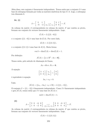 Além disso, este conjunto é linearmente independente. Temos então que o conjunto S é uma
base do subespaço formado por todas as matrizes simétricas do tipo 3 3. Logo, o subespaço
tem dimensão 6.
34. (i)
A =
3 1
6 2
!
2L1+L2!L2
3 1
0 0
= A0
.
As colunas da matriz A correspondentes às colunas da matriz A0
que contêm os pivots,
formam um conjunto de vectores linearmente independente. Logo,
C(A) = L (f(3; 6)g)
e o conjunto f(3; 6)g é uma base de C(A). Por outro lado,
L(A) = L (f(3; 1)g) ,
e o conjunto f(3; 1)g é uma base de L(A). Desta forma:
carA = dim C(A) = dim L(A) = 1.
Por de…nição:
N(A) = u 2 R2
: Au = 0 .
Temos então, pelo método de eliminação de Gauss,
Au = 0 , A0
u = 0.
A equação
3 1
0 0
u1
u2
=
0
0
é equivalente à equação
3u1 + u2 = 0.
Logo,
N(A) = f(u1; 3u1) : u1 2 Rg = L (f(1; 3)g) .
O conjunto S = f(1; 3)g é linearmente independente. Como S é linearmente independente
e gera N(A), temos então que S é uma base de N(A) e:
nulA = dim N(A) = 1.
(ii)
A =
3 0 6 0
1 0 2 0
!1
3
L1+L2!L2
3 0 6 0
0 0 0 0
= A0
.
As colunas da matriz A correspondentes às colunas da matriz A0
que contêm os pivots,
formam um conjunto de vectores linearmente independente. Logo,
C(A) = L (f(3; 1)g)
252
 