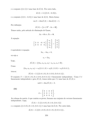 e o conjunto f(3; 1)g é uma base de C(A). Por outro lado,
L(A) = L (f(3; 0; 6; 0)g) ,
e o conjunto f(3; 0; 6; 0)g é uma base de L(A). Desta forma:
carA = dim C(A) = dim L(A) = 1.
Por de…nição:
N(A) = u 2 R4
: Au = 0 .
Temos então, pelo método de eliminação de Gauss,
Au = 0 , A0
u = 0.
A equação
3 0 6 0
0 0 0 0
2
6
6
4
u1
u2
u3
u4
3
7
7
5 =
2
6
6
4
0
0
0
0
3
7
7
5
é equivalente à equação
3u1 6u3 = 0,
ou seja a
u1 = 2u3.
Logo,
N(A) = f(2u3; u2; u3; u4) : u2; u3; u4 2 Rg .
Como
(2u3; u2; u3; u4) = u3(2; 0; 1; 0) + u2(0; 1; 0; 0) + u4(0; 0; 0; 1),
tem-se:
N(A) = L (f(2; 0; 1; 0); (0; 1; 0; 0); (0; 0; 0; 1)g) .
O conjunto S = f(2; 0; 1; 0); (0; 1; 0; 0); (0; 0; 0; 1)g é linearmente independente. Como S é
linearmente independente e gera N(A), temos então que S é uma base de N(A) e:
nulA = dim N(A) = 3.
(iii)
A =
2
4
0 1 0 0
0 0 1 0
0 0 0 1
3
5 .
As colunas da matriz A que contêm os pivots, formam um conjunto de vectores linearmente
independente. Logo,
C(A) = L (f(1; 0; 0); (0; 1; 0); (0; 0; 1)g)
e o conjunto f(1; 0; 0); (0; 1; 0); (0; 0; 1)g é uma base de C(A). Por outro lado,
L(A) = L (f(0; 1; 0; 0); (0; 0; 1; 0); (0; 0; 0; 1)g) ,
253
 