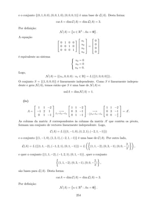 e o conjunto f(0; 1; 0; 0); (0; 0; 1; 0); (0; 0; 0; 1)g é uma base de L(A). Desta forma:
carA = dim C(A) = dim L(A) = 3.
Por de…nição:
N(A) = u 2 R4
: Au = 0 .
A equação
2
4
0 1 0 0
0 0 1 0
0 0 0 1
3
5
2
6
6
4
u1
u2
u3
u4
3
7
7
5 =
2
6
6
4
0
0
0
0
3
7
7
5
é equivalente ao sistema 8
<
:
u2 = 0
u3 = 0
u4 = 0.
Logo,
N(A) = f(u1; 0; 0; 0) : u1 2 Rg = L (f(1; 0; 0; 0)g) .
O conjunto S = f(1; 0; 0; 0)g é linearmente independente. Como S é linearmente indepen-
dente e gera N(A), temos então que S é uma base de N(A) e:
nulA = dim N(A) = 1.
(iv)
A =
2
4
1 1 2
1 2 1
0 1 1
3
5 !
L1+L2!L2
2
4
1 1 2
0 3 1
0 1 1
3
5 !1
3
L2+L3!L3
2
4
1 1 2
0 3 1
0 0 2
3
3
5 = A0
.
As colunas da matriz A correspondentes às colunas da matriz A0
que contêm os pivots,
formam um conjunto de vectores linearmente independente. Logo,
C(A) = L (f(1; 1; 0); (1; 2; 1); ( 2; 1; 1)g)
e o conjunto f(1; 1; 0); (1; 2; 1); ( 2; 1; 1)g é uma base de C(A). Por outro lado,
L(A) = L (f(1; 1; 2); ( 1; 2; 1); (0; 1; 1)g) = L (1; 1; 2); (0; 3; 1); (0; 0;
2
3
) ,
e quer o conjunto f(1; 1; 2); ( 1; 2; 1); (0; 1; 1)g ; quer o conjunto
(1; 1; 2); (0; 3; 1); (0; 0;
2
3
) ,
são bases para L(A). Desta forma:
carA = dim C(A) = dim L(A) = 3.
Por de…nição:
N(A) = u 2 R3
: Au = 0 .
254
 