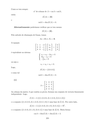 Como se tem sempre:
no
de colunas de A = carA + nulA,
então
N(A) = f0g
e
nulA = dim N(A) = 0.
Alternativamente poderíamos veri…car que se tem mesmo
N(A) = f0g .
Pelo método de eliminação de Gauss, temos
Au = 0 , A0
u = 0.
A equação 2
4
1 1 2
0 3 1
0 0 2
3
3
5
2
4
u1
u2
u3
3
5 =
2
4
0
0
0
3
5
é equivalente ao sistema 8
<
:
u1 + u2 2u3 = 0
3u2 u3 = 0
2
3
u3 = 0
ou seja a
u1 = u2 = u3 = 0.
Logo,
N(A) = f(0; 0; 0)g
e como tal
nulA = dim N(A) = 0.
(v)
A =
2
6
6
4
1 0 0
0 1 0
0 0 1
0 0 0
3
7
7
5 .
As colunas da matriz A que contêm os pivots, formam um conjunto de vectores linearmente
independente. Logo,
C(A) = L (f(1; 0; 0; 0); (0; 1; 0; 0); (0; 0; 1; 0)g)
e o conjunto f(1; 0; 0; 0); (0; 1; 0; 0); (0; 0; 1; 0)g é uma base de C(A). Por outro lado,
L(A) = L (f(1; 0; 0); (0; 1; 0); (0; 0; 1)g) = R3
,
e o conjunto f(1; 0; 0); (0; 1; 0); (0; 0; 1)g é uma base de L(A). Desta forma:
carA = dim C(A) = dim L(A) = 3.
255
 