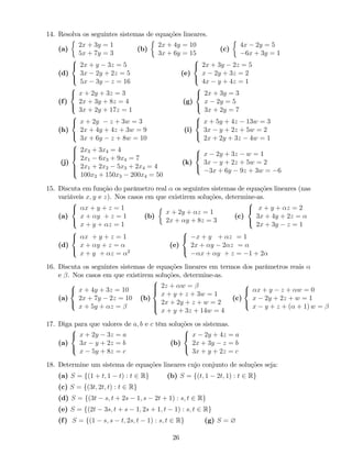 14. Resolva os seguintes sistemas de equações lineares.
(a)
2x + 3y = 1
5x + 7y = 3
(b)
2x + 4y = 10
3x + 6y = 15
(c)
4x 2y = 5
6x + 3y = 1
(d)
8
<
:
2x + y 3z = 5
3x 2y + 2z = 5
5x 3y z = 16
(e)
8
<
:
2x + 3y 2z = 5
x 2y + 3z = 2
4x y + 4z = 1
(f)
8
<
:
x + 2y + 3z = 3
2x + 3y + 8z = 4
3x + 2y + 17z = 1
(g)
8
<
:
2x + 3y = 3
x 2y = 5
3x + 2y = 7
(h)
8
<
:
x + 2y z + 3w = 3
2x + 4y + 4z + 3w = 9
3x + 6y z + 8w = 10
(i)
8
<
:
x + 5y + 4z 13w = 3
3x y + 2z + 5w = 2
2x + 2y + 3z 4w = 1
(j)
8
>><
>>:
2x3 + 3x4 = 4
2x1 6x3 + 9x4 = 7
2x1 + 2x2 5x3 + 2x4 = 4
100x2 + 150x3 200x4 = 50
(k)
8
<
:
x 2y + 3z w = 1
3x y + 2z + 5w = 2
3x + 6y 9z + 3w = 6
15. Discuta em função do parâmetro real os seguintes sistemas de equações lineares (nas
variáveis x; y e z). Nos casos em que existirem soluções, determine-as.
(a)
8
<
:
x + y + z = 1
x + y + z = 1
x + y + z = 1
(b)
x + 2y + z = 1
2x + y + 8z = 3
(c)
8
<
:
x + y + z = 2
3x + 4y + 2z =
2x + 3y z = 1
(d)
8
<
:
x + y + z = 1
x + y + z =
x + y + z = 2
(e)
8
<
:
x + y + z = 1
2x + y 2 z =
x + y + z = 1 + 2
16. Discuta os seguintes sistemas de equações lineares em termos dos parâmetros reais
e . Nos casos em que existirem soluções, determine-as.
(a)
8
<
:
x + 4y + 3z = 10
2x + 7y 2z = 10
x + 5y + z =
(b)
8
>><
>>:
2z + w =
x + y + z + 3w = 1
2x + 2y + z + w = 2
x + y + 3z + 14w = 4
(c)
8
<
:
x + y z + w = 0
x 2y + 2z + w = 1
x y + z + ( + 1) w =
17. Diga para que valores de a; b e c têm soluções os sistemas.
(a)
8
<
:
x + 2y 3z = a
3x y + 2z = b
x 5y + 8z = c
(b)
8
<
:
x 2y + 4z = a
2x + 3y z = b
3x + y + 2z = c
18. Determine um sistema de equações lineares cujo conjunto de soluções seja:
(a) S = f(1 + t; 1 t) : t 2 Rg (b) S = f(t; 1 2t; 1) : t 2 Rg
(c) S = f(3t; 2t; t) : t 2 Rg
(d) S = f(3t s; t + 2s 1; s 2t + 1) : s; t 2 Rg
(e) S = f(2t 3s; t + s 1; 2s + 1; t 1) : s; t 2 Rg
(f) S = f(1 s; s t; 2s; t 1) : s; t 2 Rg (g) S = ?
26
 