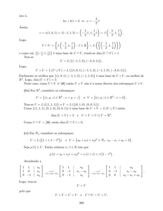 isto é,
4 + 6 = 0 , =
3
2
.
Assim,
v = (1; 0; 1) + ( 1; 1; 2) =
5
2
; ;
1
2
=
5
2
; 1;
1
2
.
Logo,
U  V =
5
2
; 1;
1
2
: 2 R = L
5
2
; 1;
1
2
e como tal, 5
2
; 1; 1
2
é uma base de U  V , tendo-se dim (U  V ) = 1
Tem-se
V = L (f( 1; 1; 0); ( 3; 0; 1)g) .
Logo,
U + V = L (U [ V ) = L (f(1; 0; 1); ( 1; 1; 2); ( 1; 1; 0); ( 3; 0; 1)g) :
Facilmente se veri…ca que f(1; 0; 1); ( 1; 1; 2); ( 1; 1; 0)g é uma base de U +V , ou melhor de
R3
. Logo, dim (U + V ) = 3:
Neste caso, como U  V 6= f0g então U + V não é a soma directa dos subespaços U e V .
(iv) Em R3
, considere os subespaços:
U = (x; y; z) 2 R3
: x = y = z e V = (x; y; z) 2 R3
: x = 0 .
Tem-se U = L (f(1; 1; 1)g) e V = L (f(0; 1; 0); (0; 0; 1)g).
Como f(1; 1; 1); (0; 1; 0); (0; 0; 1)g é uma base de U + V = L (U [ V ) então
dim (U + V ) = 3 e U + V = U V = R3
.
Como U  V = f0g então dim (U  V ) = 0.
(v) Em P2, considere os subespaços:
U = L 1 + t; 1 t2
e V = a0 + a1t + a2t2
2 P2 : a2 a1 + a0 = 0 .
Seja p (t) 2 U. Então existem ; 2 R tais que
p (t) = a0 + a1t + a2t2
= (1 + t) + 1 t2
.
Atendendo a
2
4
1 1 j a0
1 0 j a1
0 1 j a2
3
5 !
L1+L2!L2
2
4
1 1 j a0
0 1 j a1 a0
0 1 j a2
3
5 !
L2+L3!L3
2
4
1 1 j a0
0 1 j a1 a0
0 0 j a2 a1 + a0
3
5 .
Logo, tem-se
U = V
pelo que
U + V = U = V e U  V = U = V .
260
 