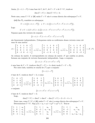 Assim, f1 + t; 1 t2
g é uma base de U; de V , de U + V e de U  V , tendo-se
dim (U + V ) = dim (U  V ) = 2.
Neste caso, como U  V 6= f0g então U + V não é a soma directa dos subespaços U e V .
(vi) Em P3, considere os subespaços:
U = L 1 + t; 1 t3
e V = L 1 + t + t2
; t t3
; 1 + t + t3
.
Logo
U + V = L (U [ V ) = L 1 + t; 1 t3
; 1 + t + t2
; t t3
; 1 + t + t3
:
Vejamos quais dos vectores do conjunto
1 + t; 1 t3
; 1 + t + t2
; t t3
; 1 + t + t3
são linearmente independentes. Coloquemos então os coe…cientes desses vectores como col-
unas de uma matriz:
A =
2
6
6
4
1 1 1 0 1
1 0 1 1 1
0 0 1 0 0
0 1 0 1 1
3
7
7
5 !
L1+L2!L2
2
6
6
4
1 1 1 0 1
0 1 0 1 0
0 0 1 0 0
0 1 0 1 1
3
7
7
5 !
L2+L4!L4
2
6
6
4
1 1 1 0 1
0 1 0 1 0
0 0 1 0 0
0 0 0 2 1
3
7
7
5 = A0
. (*)
As colunas da matriz A correspondentes às colunas da matriz A0
que contêm os pivots,
formam um conjunto de vectores linearmente independente. Logo, o conjunto
1 + t; 1 t3
; 1 + t + t2
; t t3
é uma base de U + V , tendo-se dim (U + V ) = 4 e deste modo U + V = P3.
Por outro lado, também se conclui de (*) que o conjunto
1 + t; 1 t3
é base de U, tendo-se dim U = 2, e como
2
6
6
4
1 0 1
0 1 0
1 0 0
0 2 1
3
7
7
5 !
L1+L3!L3
L1+L3!L3
2
6
6
4
1 0 1
0 1 0
0 0 1
0 2 1
3
7
7
5 !
2L2+L4!L4
2
6
6
4
1 0 1
0 1 0
0 0 1
0 0 1
3
7
7
5 !
L3+L4!L4
2
6
6
4
1 0 1
0 1 0
0 0 1
0 0 0
3
7
7
5
o conjunto
1 + t + t2
; t t3
; 1 + t + t3
é base de V , tendo-se dim V = 3.
Logo,
dim(U  V ) = dim U + dim V dim (U + V ) = 2 + 3 4 = 1.
Neste caso, como U  V 6= f0g então U + V não é a soma directa dos subespaços U e V .
Determinemos U  V . Seja p (t) = a0 + a1t + a2t2
+ a3t3
2 U. Tem-se
2
6
6
4
1 1 j a0
1 0 j a1
0 0 j a2
0 1 j a3
3
7
7
5 !
L1+L2!L2
2
6
6
4
1 1 j a0
0 1 j a1 a0
0 0 j a2
0 1 j a3
3
7
7
5 !
L2+L4!L4
2
6
6
4
1 1 j a0
0 1 j a1 a0
0 0 j a2
0 0 j a3 + a0 a1
3
7
7
5 .
261
 