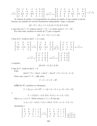 !
L2$L4
2
6
6
4
2 1 0 1 0 0 0
0 2 8 6 1 3 8
0 3=2 6 9=2 0 2 4
0 0 0 0 0 1 2
3
7
7
5 !3
4
L2+L3!L3
2
6
6
4
2 1 0 1 0 0 0
0 2 8 6 1 3 8
0 0 0 0 3=4 1=4 2
0 0 0 0 0 1 2
3
7
7
5 = A0
(*).
As colunas da matriz A correspondentes às colunas da matriz A0
que contêm os pivots,
formam um conjunto de vectores linearmente independente. Logo, o conjunto
f(2; 2; 1; 2); ( 1; 1; 1; 3); (0; 1; 2; 3); (0; 2; 4; 8)g
é uma base de U + V , tendo-se dim (U + V ) = 4 e deste modo U + V = R4
.
Por outro lado, também se conclui de (*) que o conjunto
f(2; 2; 1; 2); ( 1; 1; 1; 3)g
é base de U, tendo-se dim U = 2, e como
2
6
6
4
0 0 0
1 3 8
3=4 1=4 2
0 1 2
3
7
7
5 !
L1$L2
2
6
6
4
1 3 8
0 0 0
3=4 1=4 2
0 1 2
3
7
7
5 !
L2$L4
4L3!L3
2
6
6
4
1 3 8
0 1 2
3 1 8
0 0 0
3
7
7
5 !
3L1+L3!L3
!
3L1+L3!L3
2
6
6
4
1 3 8
0 1 2
0 8 16
0 0 0
3
7
7
5 !
8L2+L3!L3
2
6
6
4
1 3 8
0 1 2
0 0 0
0 0 0
3
7
7
5
o conjunto
f(0; 0; 0; 1); (0; 1; 2; 3)g
é base de V , tendo-se dim V = 2.
Logo,
dim(U  V ) = dim U + dim V dim (U + V ) = 2 + 2 4 = 0.
Neste caso, como U  V = f0g então
U + V = U V = R4
:
(viii) Em R4
, considere os subespaços:
U = (x; y; z; w) 2 R4
: x + 2y + 3z = 0 e y + 2z + 3w = 0
e
V = L (f(2; 5; 4; 1); (0; 9; 6; 1); ( 4; 1; 2; 1)g) .
Seja (x; y; z; w) 2 V . Então existem ; ; 2 R tais que
(x; y; z; w) = (2; 5; 4; 1) + (0; 9; 6; 1) + ( 4; 1; 2; 1).
Atendendo a
2
6
6
4
2 0 4 j x
5 9 1 j y
4 6 2 j z
1 1 1 j w
3
7
7
5 !
L1$L4
2
6
6
4
1 1 1 j w
5 9 1 j y
4 6 2 j z
2 0 4 j x
3
7
7
5 !
5L1+L2!L2
4L1+L3!L3
2L1+L4!L4
263
 