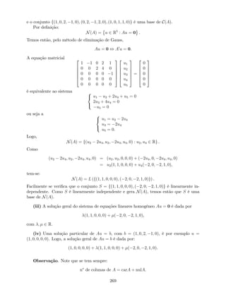 e o conjunto f(1; 0; 2; 1; 0); (0; 2; 1; 2; 0); (1; 0; 1; 1; 0)g é uma base de C(A).
Por de…nição:
N(A) = u 2 R5
: Au = 0 .
Temos então, pelo método de eliminação de Gauss,
Au = 0 , A0
u = 0.
A equação matricial 2
6
6
6
6
4
1 1 0 2 1
0 0 2 4 0
0 0 0 0 1
0 0 0 0 0
0 0 0 0 0
3
7
7
7
7
5
2
6
6
6
6
4
u1
u2
u3
u4
u5
3
7
7
7
7
5
=
2
6
6
6
6
4
0
0
0
0
0
3
7
7
7
7
5
é equivalente ao sistema 8
<
:
u1 u2 + 2u4 + u5 = 0
2u3 + 4u4 = 0
u5 = 0
ou seja a 8
<
:
u1 = u2 2u4
u3 = 2u4
u5 = 0.
Logo,
N(A) = f(u2 2u4; u2; 2u4; u4; 0) : u2; u4 2 Rg .
Como
(u2 2u4; u2; 2u4; u4; 0) = (u2; u2; 0; 0; 0) + ( 2u4; 0; 2u4; u4; 0)
= u2(1; 1; 0; 0; 0) + u4( 2; 0; 2; 1; 0),
tem-se:
N(A) = L (f(1; 1; 0; 0; 0); ( 2; 0; 2; 1; 0)g) .
Facilmente se veri…ca que o conjunto S = f(1; 1; 0; 0; 0); ( 2; 0; 2; 1; 0)g é linearmente in-
dependente. Como S é linearmente independente e gera N(A), temos então que S é uma
base de N(A).
(iii) A solução geral do sistema de equações lineares homogéneo Au = 0 é dada por
(1; 1; 0; 0; 0) + ( 2; 0; 2; 1; 0),
com ; 2 R.
(iv) Uma solução particular de Au = b, com b = (1; 0; 2; 1; 0), é por exemplo u =
(1; 0; 0; 0; 0). Logo, a solução geral de Au = b é dada por:
(1; 0; 0; 0; 0) + (1; 1; 0; 0; 0) + ( 2; 0; 2; 1; 0).
Observação. Note que se tem sempre:
no
de colunas de A = carA + nulA.
269
 