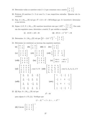 19. Determine todas as matrizes reais 2 2 que comutam com a matriz
1 2
3 4
.
20. Existem 16 matrizes 2 2 só com 0 e 1 nas respectivas entradas. Quantas são in-
vertíveis?
21. Seja A 2 Mn n (R) tal que A2
+ 2A + 2I = 0:Veri…que que A é invertível e determine
a sua inversa.
22. Sejam A; B; X 2 Mn n (R) matrizes invertíveis tais que (AB)2
=
3 4
7 9
. Em cada
um dos seguintes casos, determine a matriz X que satisfaz a equação
(i) AXB + AB = 0 (ii) BXA A 1
B 1
= 0
23. Determine A 2 M2 2 (R) tal que 2I (3A 1
)
T
1
=
4 3
7 5
:
24. Determine (se existirem) as inversas das seguintes matrizes.
(i)
0 1
1 0
(ii)
1 0
0 1
(iii) [1] (iv)
1 2
3 4
(v)
2
4
1 2 3
4 5 6
7 8 9
3
5 (vi)
2
4
1 2 3
0 1 2
0 0 1
3
5 (vii)
1
3
2
4
2 2 1
1 2 2
2 1 2
3
5
(viii)
2
4
1 0 2
0 3 0
4 0 5
3
5 (ix)
2
4
1 2 1
4 0 6
1 8 1
3
5 (x)
cos sen
sen cos
(xi)
2
6
6
4
k 0 0 0
1 k 0 0
0 1 k 0
0 0 1 k
3
7
7
5, com k 6= 0 (xii)
2
6
6
4
0 0 0 k1
0 0 k2 0
0 k3 0 0
k4 0 0 0
3
7
7
5, com k1; k2; k3; k4 6= 0
(xiii)
2
6
6
6
6
6
6
6
6
4
5
13
2
13
2
13
8
13
2
13
7
13
6
13
2
13
2
13
6
13
7
13
2
13
8
13
2
13
2
13
5
13
3
7
7
7
7
7
7
7
7
5
(xiv)
2
6
6
6
6
6
6
6
6
4
1 1
2
1
2
1
2
1
2
1 0 1
2
1
2
0 1 1
2
1
2
1
2
1
2
1
3
7
7
7
7
7
7
7
7
5
25. (i) Seja A 2 Mn n (R) tal que
Ak
= 0
para algum k 2 Nn f1g. Veri…que que
(I A) 1
= I + A + ::: + Ak 1
(ii) Calcule
2
4
1 1 0
0 1 1
0 0 1
3
5
1
:
27
 