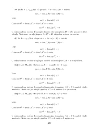 38. (i) Se A 2 M3 3(R) é tal que car A = 3 e car[A j B] = 3 então
car A = dim L(A) = dim C(A) = 3.
Logo,
nul A = dim N(A) = 0.
Como carAT
= dim L(AT
) = dim C(AT
) = 3 então
nul AT
= dim N(AT
) = 0.
O correspondente sistema de equações lineares não homogéneo AX = B é possível e deter-
minado. Neste caso, na solução geral de AX = B, não existe nenhum parâmetro.
(ii) Se A 2 M3 3(R) é tal que car A = 2 e car[A j B] = 3 então
car A = dim L(A) = dim C(A) = 2:
Logo,
nul A = dim N(A) = 1:
Como carAT
= dim L(AT
) = dim C(AT
) = 2 então
nul AT
= dim N(AT
) = 1:
O correspondente sistema de equações lineares não homogéneo AX = B é impossível.
(iii) Se A 2 M3 3(R) é tal que car A = 1 e car[A j B] = 1 então
car A = dim L(A) = dim C(A) = 1:
Logo,
nul A = dim N(A) = 2:
Como carAT
= dim L(AT
) = dim C(AT
) = 1 então
nul AT
= dim N(AT
) = 2:
O correspondente sistema de equações lineares não homogéneo AX = B é possível e inde-
terminado. Neste caso, na solução geral de AX = B, existem dois parâmetros.
(iv) Se A 2 M5 9(R) é tal que car A = 2 e car[A j B] = 2 então
car A = dim L(A) = dim C(A) = 2:
Logo,
nul A = dim N(A) = 7:
Como carAT
= dim L(AT
) = dim C(AT
) = 2 então
nul AT
= dim N(AT
) = 3:
O correspondente sistema de equações lineares não homogéneo AX = B é possível e inde-
terminado. Neste caso, na solução geral de AX = B, existem 7 parâmetros.
270
 