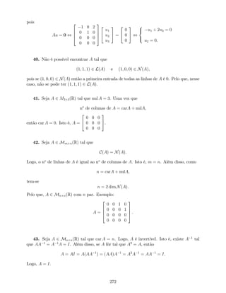 pois
Au = 0 ,
2
6
6
4
1 0 2
0 1 0
0 0 0
0 0 0
3
7
7
5
2
4
u1
u2
u3
3
5 =
2
4
0
0
0
3
5 ,
8
<
:
u1 + 2u3 = 0
u2 = 0.
40. Não é possível encontrar A tal que
(1; 1; 1) 2 L(A) e (1; 0; 0) 2 N(A),
pois se (1; 0; 0) 2 N(A) então a primeira entrada de todas as linhas de A é 0. Pelo que, nesse
caso, não se pode ter (1; 1; 1) 2 L(A).
41. Seja A 2 M3 3(R) tal que nul A = 3. Uma vez que
no
de colunas de A = carA + nulA,
então car A = 0. Isto é, A =
2
4
0 0 0
0 0 0
0 0 0
3
5.
42. Seja A 2 Mm n(R) tal que
C(A) = N(A):
Logo, o no
de linhas de A é igual ao no
de colunas de A. Isto é, m = n. Além disso, como
n = carA + nulA,
tem-se
n = 2 dim N(A).
Pelo que, A 2 Mn n(R) com n par. Exemplo:
A =
2
6
6
4
0 0 1 0
0 0 0 1
0 0 0 0
0 0 0 0
3
7
7
5 :
43. Seja A 2 Mn n(R) tal que car A = n. Logo, A é invertível. Isto é, existe A 1
tal
que AA 1
= A 1
A = I. Além disso, se A fôr tal que A2
= A, então
A = AI = A(AA 1
) = (AA)A 1
= A2
A 1
= AA 1
= I.
Logo, A = I.
272
 