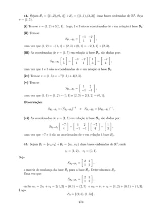 44. Sejam B1 = f(1; 2); (0; 1)g e B2 = f(1; 1); (2; 3)g duas bases ordenadas de R2
. Seja
v = (1; 5).
(i) Tem-se v = (1; 2)+3(0; 1). Logo, 1 e 3 são as coordenadas de v em relação à base B1.
(ii) Tem-se
SB1!B2 =
1 2
1 1
,
uma vez que (1; 2) = (1; 1) + (2; 3) e (0; 1) = 2(1; 1) + (2; 3).
(iii) As coordenadas de v = (1; 5) em relação à base B2, são dadas por:
SB1!B2
1
5
=
1 2
1 1
1
3
=
7
4
,
uma vez que 1 e 3 são as coordenadas de v em relação à base B1.
(iv) Tem-se v = (1; 5) = 7(1; 1) + 4(2; 3).
(v) Tem-se
SB2!B1 =
1 2
1 1
,
uma vez que (1; 1) = (1; 2) (0; 1) e (2; 3) = 2(1; 2) (0; 1).
Observação:
SB2!B1 = (SB1!B2 ) 1
e SB1!B2 = (SB2!B1 ) 1
.
(vi) As coordenadas de v = (1; 5) em relação à base B1, são dadas por:
SB2!B1
7
4
=
1 2
1 1
7
4
=
1
3
,
uma vez que 7 e 4 são as coordenadas de v em relação à base B2.
45. Sejam B1 = fv1; v2g e B2 = fw1; w2g duas bases ordenadas de R2
, onde
v1 = (1; 2), v2 = (0; 1).
Seja
SB2!B1 =
2 1
1 1
,
a matriz de mudança da base B2 para a base B1. Determinemos B2.
Uma vez que
SB2!B1 =
2 1
1 1
,
então w1 = 2v1 + v2 = 2(1; 2) + (0; 1) = (2; 5) e w2 = v1 + v2 = (1; 2) + (0; 1) = (1; 3).
Logo,
B2 = f(2; 5); (1; 3)g .
273
 