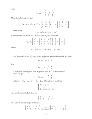 então
SB1!B2 =
2
4
1 2 0
0 1 1
0 0 1
3
5 .
Além disso, bastaria ver que
SB1!B2 = (SB2!B1 ) 1
=
2
4
1 2 2
0 1 1
0 0 1
3
5
1
=
2
4
1 2 0
0 1 1
0 0 1
3
5 .
Logo, como
2 t + t2
= 1 + (1 t) + t2
as coordenadas do vector 2 t + t2
na base B2 são dadas por
SB1!B2
2
4
1
1
1
3
5 =
2
4
1 2 0
0 1 1
0 0 1
3
5
2
4
1
1
1
3
5 =
2
4
3
2
1
3
5 ,
ou seja
2 t + t2
= 3 2 (1 + t) + 1 + t + t2
.
48. Sejam B1 = fv1; v2g e B2 = fw1; w2g duas bases ordenadas de P1, onde
w1 = t, w2 = 1 t.
Seja
SB2!B1 =
2 3
1 2
,
a matriz de mudança da base B2 para a base B1. Determinemos B1.
Uma vez que
SB2!B1 =
2 3
1 2
,
então w1 = 2v1 v2 e w2 = 3v1 + 2v2. Isto é, tem-se o sistema
8
<
:
2v1 v2 = t
3v1 + 2v2 = 1 t,
cuja matriz aumentada é dada por
2 1 j t
3 2 j 1 t
.
Pelo método de eliminação de Gauss:
2 1 j t
3 2 j 1 t
!3
2
L1+L2!L2
2 1 j t
0 7
2
j 1 5
2
t
.
275
 