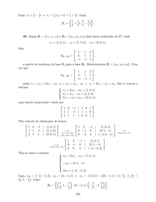 Logo, v2 = 2
7
5
7
t e v1 = 1
2
(v2 + t) = 1
7
+ 1
7
t. Logo,
B1 =
1
7
+
1
7
t;
2
7
5
7
t .
49. Sejam B1 = fv1; v2; v3g e B2 = fw1; w2; w3g duas bases ordenadas de R3
, onde
v1 = (1; 0; 1), v2 = (1; 1; 0), v3 = (0; 0; 1).
Seja
SB1!B2 =
2
4
1 1 2
2 1 1
1 1 1
3
5 ,
a matriz de mudança da base B1 para a base B2. Determinemos B2 = fw1; w2; w3g. Uma
vez que
SB1!B2 =
2
4
1 1 2
2 1 1
1 1 1
3
5 ,
então v1 = w1 + 2w2 w3; v2 = w1 + w2 w3 e v3 = 2w1 + w2 + w3. Isto é, tem-se o
sistema 8
<
:
w1 + 2w2 w3 = (1; 0; 1)
w1 + w2 w3 = (1; 1; 0)
2w1 + w2 + w3 = (0; 0; 1),
cuja matriz aumentada é dada por
2
4
1 2 1 j 1 0 1
1 1 1 j 1 1 0
2 1 1 j 0 0 1
3
5 .
Pelo método de eliminação de Gauss:
2
4
1 2 1 j (1; 0; 1)
1 1 1 j (1; 1; 0)
2 1 1 j (0; 0; 1)
3
5 !
L1+L2!L2
2L1+L3!L3
2
4
1 2 1 j (1; 0; 1)
0 1 0 j (0; 1; 1)
0 3 3 j ( 2; 0; 1)
3
5 !
3L2+L3!L3
!
3L2+L3!L3
2
4
1 2 1 j (1; 0; 1)
0 1 0 j (0; 1; 1)
0 0 3 j ( 2; 3; 2)
3
5 .
Tem-se então o sistema 8
>>>><
>>>>:
w1 + 2w2 w3 = (1; 0; 1)
w2 = (0; 1; 1)
3w3 = ( 2; 3; 2).
Logo, w3 = 2
3
; 1; 2
3
; w2 = (0; 1; 1) e w1 = (1; 0; 1) 2(0; 1; 1) + 2
3
; 1; 2
3
=
1
3
; 1; 1
3
. Logo,
B2 =
1
3
; 1;
1
3
; (0; 1; 1);
2
3
; 1;
2
3
.
276
 