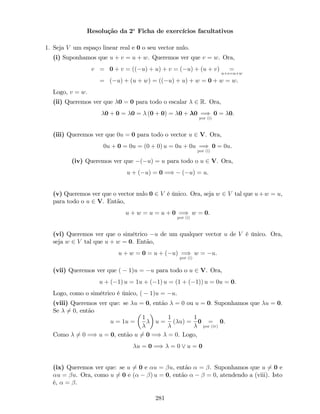 Resolução da 2a
Ficha de exercícios facultativos
1. Seja V um espaço linear real e 0 o seu vector nulo.
(i) Suponhamos que u + v = u + w. Queremos ver que v = w. Ora,
v = 0 + v = (( u) + u) + v = ( u) + (u + v) =
u+v=u+w
= ( u) + (u + w) = (( u) + u) + w = 0 + w = w.
Logo, v = w:
(ii) Queremos ver que 0 = 0 para todo o escalar 2 R. Ora,
0 + 0 = 0 = (0 + 0) = 0 + 0 =)
por (i)
0 = 0.
(iii) Queremos ver que 0u = 0 para todo o vector u 2 V. Ora,
0u + 0 = 0u = (0 + 0) u = 0u + 0u =)
por (i)
0 = 0u.
(iv) Queremos ver que ( u) = u para todo o u 2 V. Ora,
u + ( u) = 0 =) ( u) = u.
(v) Queremos ver que o vector nulo 0 2 V é único. Ora, seja w 2 V tal que u+w = u,
para todo o u 2 V. Então,
u + w = u = u + 0 =)
por (i)
w = 0.
(vi) Queremos ver que o simétrico u de um qualquer vector u de V é único. Ora,
seja w 2 V tal que u + w = 0. Então,
u + w = 0 = u + ( u) =)
por (i)
w = u.
(vii) Queremos ver que ( 1)u = u para todo o u 2 V. Ora,
u + ( 1) u = 1u + ( 1) u = (1 + ( 1)) u = 0u = 0.
Logo, como o simétrico é único, ( 1)u = u.
(viii) Queremos ver que: se u = 0, então = 0 ou u = 0: Suponhamos que u = 0.
Se 6= 0, então
u = 1u =
1
u =
1
( u) =
1
0 =
por (iv)
0.
Como 6= 0 =) u = 0, então u 6= 0 =) = 0. Logo,
u = 0 =) = 0 _ u = 0
(ix) Queremos ver que: se u 6= 0 e u = u, então = . Suponhamos que u 6= 0 e
u = u. Ora, como u 6= 0 e ( ) u = 0, então = 0, atendendo a (viii). Isto
é, = .
281
 