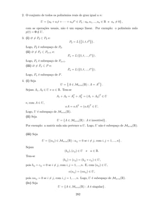 2. O conjunto de todos os polinómios reais de grau igual a n:
U = fa0 + a1t + + antn
2 Pn : a0; a1; :::; an 2 R e an 6= 0g ,
com as operações usuais, não é um espaço linear. Por exemplo: o polinómio nulo
p(t) = 0 =2 U.
3. (i) ? 6= P2 P3 e:
P2 = L 1; t; t2
.
Logo, P2 é subespaço de P3.
(ii) ? 6= Pn Pn+1 e:
Pn = L (f1; t; :::; tn
g) .
Logo, Pn é subespaço de Pn+1.
(iii) ? 6= Pn P e:
Pn = L (f1; t; :::; tn
g) .
Logo, Pn é subespaço de P.
4. (i) Seja
U = A 2 Mn n(R) : A = AT
:
Sejam A1; A2 2 U e 2 R. Tem-se
A1 + A2 = AT
1 + AT
2 = (A1 + A2)T
2 U
e, com A 2 U,
A = AT
= ( A)T
2 U.
Logo, U é subespaço de Mn n(R).
(ii) Seja
U = fA 2 Mn n(R) : A é invertívelg :
Por exemplo: a matriz nula não pertence a U. Logo, U não é subespaço de Mn n(R).
(iii) Seja
U = f(aij) 2 Mn n(R) : aij = 0 se i 6= j, com i; j = 1; :::; ng :
Sejam
(bij); (cij) 2 U e 2 R:
Tem-se
(bij) + (cij) = (bij + cij) 2 U,
pois bij + cij = 0 se i 6= j, com i; j = 1; :::; n. E, com (aij) 2 U,
(aij) = ( aij) 2 U,
pois aij = 0 se i 6= j, com i; j = 1; :::; n. Logo, U é subespaço de Mn n(R).
(iv) Seja
U = fA 2 Mn n(R) : A é singularg :
282
 