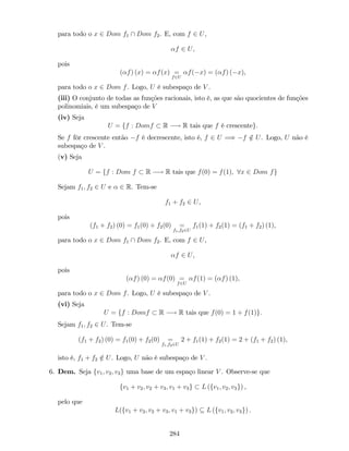 para todo o x 2 Dom f1  Dom f2. E, com f 2 U,
f 2 U,
pois
( f) (x) = f(x) =
f2U
f( x) = ( f) ( x),
para todo o x 2 Dom f. Logo, U é subespaço de V .
(iii) O conjunto de todas as funções racionais, isto é, as que são quocientes de funções
polinomiais, é um subespaço de V
(iv) Seja
U = ff : Domf R ! R tais que f é crescenteg:
Se f fôr crescente então f é decrescente, isto é, f 2 U =) f =2 U. Logo, U não é
subespaço de V .
(v) Seja
U = ff : Dom f R ! R tais que f(0) = f(1); 8x 2 Dom fg
Sejam f1; f2 2 U e 2 R. Tem-se
f1 + f2 2 U,
pois
(f1 + f2) (0) = f1(0) + f2(0) =
f1;f22U
f1(1) + f2(1) = (f1 + f2) (1),
para todo o x 2 Dom f1  Dom f2. E, com f 2 U,
f 2 U,
pois
( f) (0) = f(0) =
f2U
f(1) = ( f) (1),
para todo o x 2 Dom f. Logo, U é subespaço de V .
(vi) Seja
U = ff : Domf R ! R tais que f(0) = 1 + f(1)g:
Sejam f1; f2 2 U. Tem-se
(f1 + f2) (0) = f1(0) + f2(0) =
f1;f22U
2 + f1(1) + f2(1) = 2 + (f1 + f2) (1),
isto é, f1 + f2 =2 U. Logo, U não é subespaço de V .
6. Dem. Seja fv1; v2; v3g uma base de um espaço linear V . Observe-se que
fv1 + v2; v2 + v3; v1 + v3g L (fv1; v2; v3g) ,
pelo que
L(fv1 + v2; v2 + v3; v1 + v3g) L (fv1; v2; v3g) .
284
 