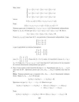 Mas, como 8
>>>><
>>>>:
v1 = 1
2
(v1 + v2) 1
2
(v2 + v3) + 1
2
(v1 + v3)
v2 = 1
2
(v1 + v2) 1
2
(v1 + v3) + 1
2
(v2 + v3)
v3 = 1
2
(v1 + v3) 1
2
(v1 + v2) + 1
2
(v2 + v3)
tem-se
L (fv1; v2; v3g) L(fv1 + v2; v2 + v3; v1 + v3g).
Logo,
L(fv1 + v2; v2 + v3; v1 + v3g) = L (fv1; v2; v3g) = V .
Vejamos agora que o conjunto fv1 + v2; v2 + v3; v1 + v3g é linearmente independente:
Sejam 1; 2; 3 2 R tais que 1(v1 + v2) + 2(v2 + v3) + 3(v1 + v3) = 0. Isto é,
( 1 + 3)v1 + ( 1 + 2)v2 + ( 2 + 3)v3 = 0.
Como fv1; v2; v3g é uma base de V , em particular é linearmente independente. Logo,
8
<
:
1 + 3 = 0
1 + 2 = 0
2 + 3 = 0
o que é equivalente ao sistema homogéneo:
A
2
4
1
2
3
3
5 =
2
4
0
0
0
3
5 :
com A =
2
4
1 0 1
1 1 0
0 1 1
3
5. Como det A = 2 6= 0, então A é invertível e tem-se 1 = 2 =
3 = 0. Logo, fv1 + v2; v2 + v3; v1 + v3g é uma base de V pois trata-se de um conjunto
de vectores linearmente independente que gera V .
7. Seja A uma matriz (real) invertível do tipo n n. Suponhamos que fv1; v2; : : : ; vng é
uma base de Rn
. Queremos provar que fAv1; Av2; : : : ; Avng é também uma base de
Rn
.
Dem. Vejamos primeiro que o conjunto fAv1; Av2; : : : ; Avng é linearmente indepen-
dente. Sejam 1; 2; : : : ; n 2 R tais que
1(Av1) + 2(Av2) + + n(Avn) = 0.
Queremos ver que 1 = 2 = : : : = n = 0. Observe-se que
1(Av1) + 2(Av2) + + n(Avn) = A( 1v1) + A( 2v2) + + A( nvn)
= A( 1v1 + 2v2 + + nvn).
Logo,
1(Av1) + 2(Av2) + + n(Avn) = 0 () A( 1v1 + 2v2 + + nvn) = 0.
285
 