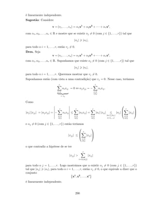 é linearmente independente.
Sugestão: Considere
v = (v1; : : : ; vn) = 1x1
+ 2x2
+ + rxr
;
com 1; 2; : : : ; r 2 R e mostre que se existir j 6= 0 (com j 2 f1; : : : ; rg) tal que
j jj > j ij;
para todo o i = 1; : : : ; r; então vj 6= 0.
Dem. Seja
v = (v1; : : : ; vn) = 1x1
+ 2x2
+ + rxr
;
com 1; 2; : : : ; r 2 R. Suponhamos que existe j 6= 0 (com j 2 f1; : : : ; rg) tal que
j jj > j ij;
para todo o i = 1; : : : ; r. Queremos mostrar que vj 6= 0.
Suponhamos então (com vista a uma contradição) que vj = 0. Nesse caso, teríamos
rX
i=1
ixij
| {z }
= vj
= 0 , jxjj =
rX
i=1
i6=j
ixij.
Como
j jj jxjjj = j jxjjj =
rX
i=1
i6=j
ixij
rX
i=1
i6=j
j ixijj =
rX
i=1
i6=j
j ij jxijj
j ij j jj
i=1;:::;r
j jj
0
B
@
rX
i=1
i6=j
jxijj
1
C
A
e j 6= 0 (com j 2 f1; : : : ; rg) então teríamos
jxjjj
0
B
@
rX
i=1
i6=j
jxijj
1
C
A
o que contradiz a hipótese de se ter
jxjjj >
rX
i=1(i6=j)
jxijj
para todo o j = 1; : : : ; r. Logo mostrámos que a existir j 6= 0 (com j 2 f1; : : : ; rg)
tal que j jj > j ij; para todo o i = 1; : : : ; r; então vj 6= 0, o que equivale a dizer que o
conjunto
x1
; x2
; : : : ; xr
é linearmente independente.
290
 
