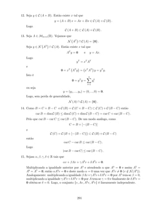 12. Seja y 2 C (A + B). Então existe x tal que
y = (A + B) x = Ax + Bx 2 C (A) + C (B) :
Logo
C (A + B) C (A) + C (B) :
13. Seja A 2 Mm n(R). Vejamos que
N AT
 C (A) = f0g :
Seja y 2 N AT
 C (A). Então existe x tal que
AT
y = 0 e y = Ax:
Logo
yT
= xT
AT
e
0 = xT
AT
y = xT
AT
y = yT
y:
Isto é
0 = yT
y =
nX
i=1
y2
i
ou seja
y = (y1; :::; yn) = (0; :::; 0) = 0.
Logo, sem perda de generalidade,
N (A)  L (A) = f0g :
14. Como B = C + B C e C (B) = C (C + B C) C (C) + C (B C) então
car B = dim C (B) dim C (C) + dim C (B C) = car C + car (B C) :
Pelo que car B car C car (B C). De um modo análogo, como
C = B + [ (B C)]
e
C (C) = C (B + [ (B C)]) C (B) + C (B C)
então
car C car B car (B C) :
Logo
jcar B car Cj car (B C) :
15. Sejam ; ; ; 2 R tais que
v + Av + A2
v + A3
v = 0:
Multiplicando a igualdade anterior por A3
e atendendo a que A4
= 0 e assim A5
=
A6
= A7
= 0, então A3
v = 0 e deste modo = 0 uma vez que A3
v 6= 0 (v =2 N(A3
)).
Analogamente: multiplicando a igualdade Av+ A2
v+ A3
v = 0 por A2
tem-se = 0,
multiplicando a igualdade A2
v+ A3
v = 0 por A tem-se = 0 e …nalmente de A3
v =
0 obtém-se = 0. Logo, o conjunto fv; Av; A2
v; A3
vg é linearmente independente.
291
 