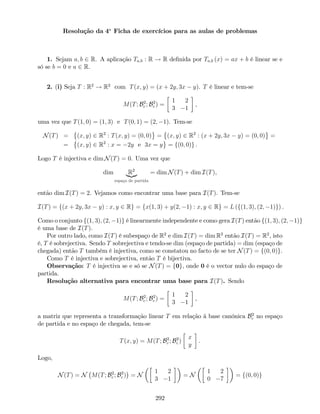 Resolução da 4a
Ficha de exercícios para as aulas de problemas
1. Sejam a; b 2 R. A aplicação Ta;b : R ! R de…nida por Ta;b (x) = ax + b é linear se e
só se b = 0 e a 2 R.
2. (i) Seja T : R2
! R2
com T(x; y) = (x + 2y; 3x y). T é linear e tem-se
M(T; B2
c ; B2
c ) =
1 2
3 1
,
uma vez que T(1; 0) = (1; 3) e T(0; 1) = (2; 1). Tem-se
N(T) = (x; y) 2 R2
: T(x; y) = (0; 0) = (x; y) 2 R2
: (x + 2y; 3x y) = (0; 0) =
= (x; y) 2 R2
: x = 2y e 3x = y = f(0; 0)g .
Logo T é injectiva e dim N(T) = 0. Uma vez que
dim R2
|{z}
espaço de partida
= dim N(T) + dim I(T),
então dim I(T) = 2. Vejamos como encontrar uma base para I(T). Tem-se
I(T) = f(x + 2y; 3x y) : x; y 2 Rg = fx(1; 3) + y(2; 1) : x; y 2 Rg = L (f(1; 3); (2; 1)g) .
Como o conjunto f(1; 3); (2; 1)g é linearmente independente e como gera I(T) então f(1; 3); (2; 1)g
é uma base de I(T).
Por outro lado, como I(T) é subespaço de R2
e dim I(T) = dim R2
então I(T) = R2
, isto
é, T é sobrejectiva. Sendo T sobrejectiva e tendo-se dim (espaço de partida) = dim (espaço de
chegada) então T também é injectiva, como se constatou no facto de se ter N(T) = f(0; 0)g.
Como T é injectiva e sobrejectiva, então T é bijectiva.
Observação: T é injectiva se e só se N(T) = f0g, onde 0 é o vector nulo do espaço de
partida.
Resolução alternativa para encontrar uma base para I(T). Sendo
M(T; B2
c ; B2
c ) =
1 2
3 1
,
a matriz que representa a transformação linear T em relação à base canónica B2
c no espaço
de partida e no espaço de chegada, tem-se
T(x; y) = M(T; B2
c ; B2
c )
x
y
.
Logo,
N(T) = N M(T; B2
c ; B2
c ) = N
1 2
3 1
= N
1 2
0 7
= f(0; 0)g
292
 