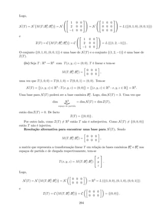 Logo,
N(T) = N M(T; B3
c ; B3
c ) = N
0
@
2
4
1 0 0
2 0 0
1 0 0
3
5
1
A = N
0
@
2
4
1 0 0
0 0 0
0 0 0
3
5
1
A = L (f(0; 1; 0); (0; 0; 1)g)
e
I(T) = C M(T; B3
c ; B3
c ) = C
0
@
2
4
1 0 0
2 0 0
1 0 0
3
5
1
A = L (f(1; 2; 1)g) .
O conjunto f(0; 1; 0); (0; 0; 1)g é uma base de N(T) e o conjunto f(1; 2; 1)g é uma base de
I(T).
(iv) Seja T : R3
! R2
com T(x; y; z) = (0; 0). T é linear e tem-se
M(T; B3
c ; B2
c ) =
0 0 0
0 0 0
,
uma vez que T(1; 0; 0) = T(0; 1; 0) = T(0; 0; 1) = (0; 0). Tem-se
N(T) = (x; y; z) 2 R3
: T(x; y; z) = (0; 0) = (x; y; z) 2 R3
: x; y; z 2 R = R3
.
Uma base para N(T) poderá ser a base canónica B3
c . Logo, dim N(T) = 3. Uma vez que
dim R3
|{z}
espaço de partida
= dim N(T) + dim I(T),
então dim I(T) = 0. De facto
I(T) = f(0; 0)g .
Por outro lado, como I(T) 6= R2
então T não é sobrejectiva. Como N(T) 6= f(0; 0; 0)g
então T não é injectiva.
Resolução alternativa para encontrar uma base para N(T). Sendo
M(T; B3
c ; B2
c ) =
0 0 0
0 0 0
,
a matriz que representa a transformação linear T em relação às bases canónicas B3
c e B2
c nos
espaços de partida e de chegada respectivamente, tem-se
T(x; y; z) = M(T; B3
c ; B2
c )
2
4
x
y
z
3
5 .
Logo,
N(T) = N M(T; B3
c ; B2
c ) = N
0 0 0
0 0 0
= R3
= L (f(1; 0; 0); (0; 1; 0); (0; 0; 1)g)
e
I(T) = C M(T; B3
c ; B2
c ) = C
0 0 0
0 0 0
= f(0; 0)g .
294
 