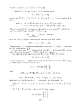 Uma base para N(T) poderá ser a base canónica B3
c .
(v) Seja T : R2
! R com T(x; y) = 3x. T é linear e tem-se
M(T; B2
c ; Bc) = 3 0 ,
uma vez que T(1; 0) = 3 e T(0; 1) = 0. Note que Bc = f1g é a base canónica de R.
Tem-se
N(T) = (x; y) 2 R2
: T(x; y) = 0 = (x; y) 2 R2
: 3x = 0 =
= (0; y) 2 R2
: y 2 R = y(0; 1) 2 R2
: y 2 R = L (f(0; 1)g) .
Como o conjunto f(0; 1)g é linearmente independente e como gera N(T) então f(0; 1)g é
uma base de N(T). Logo, dim N(T) = 1. Uma vez que
dim R2
|{z}
espaço de partida
= dim N(T) + dim I(T),
então dim I(T) = 1. Vejamos como encontrar uma base para I(T). Tem-se
I(T) = f 3x : x 2 Rg = L (f1g) .
Como o conjunto f1g é linearmente independente e como gera I(T) então f1g é uma base
de I(T), a base canónica de R.
Por outro lado, como I(T) é subespaço de R e dim I(T) = dim R então I(T) = R, isto
é, T é sobrejectiva. Como N(T) 6= f(0; 0)g então T não é injectiva.
Resolução alternativa para encontrar bases para N(T) e I(T). Sendo
M(T; B2
c ; Bc) = 3 0 ,
a matriz que representa a transformação linear T em relação às bases canónicas B2
c no espaço
de partida e Bc no espaço de chegada, tem-se
T(x; y) = M(T; B2
c ; Bc)
x
y
.
Logo,
N(T) = N M(T; B2
c ; Bc) = N 3 0 = L (f(0; 1)g)
e
I(T) = C M(T; B2
c ; Bc) = C 3 0 = L (f 3g) = L (f1g) .
O conjunto f(0; 1)g é uma base de N(T) e o conjunto f1g é uma base de I(T).
(vi) T : R3
! R3
com T(x; y; z) = (0; 1; 2). T não é linear pois T(0; 0; 0) = (0; 1; 2) 6=
(0; 0; 0).
(vii) T : R ! R3
com T(x) = (2x; 0; x). T é linear e tem-se
M(T; Bc; B3
c ) =
2
4
2
0
1
3
5 ,
295
 