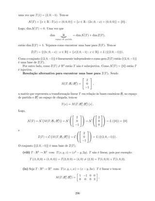 uma vez que T(1) = (2; 0; 1). Tem-se
N(T) = fx 2 R : T(x) = (0; 0; 0)g = fx 2 R : (2x; 0; x) = (0; 0; 0)g = f0g .
Logo, dim N(T) = 0. Uma vez que
dim R|{z}
espaço de partida
= dim N(T) + dim I(T),
então dim I(T) = 1. Vejamos como encontrar uma base para I(T). Tem-se
I(T) = f(2x; 0; x) : x 2 Rg = fx(2; 0; 1) : x 2 Rg = L (f(2; 0; 1)g) .
Como o conjunto f(2; 0; 1)g é linearmente independente e como gera I(T) então f(2; 0; 1)g
é uma base de I(T).
Por outro lado, como I(T) 6= R3
então T não é sobrejectiva. Como N(T) = f0g então T
é injectiva.
Resolução alternativa para encontrar uma base para I(T). Sendo
M(T; Bc; B3
c ) =
2
4
2
0
1
3
5 ,
a matriz que representa a transformação linear T em relação às bases canónicas Bc no espaço
de partida e B3
c no espaço de chegada, tem-se
T(x) = M(T; B3
c ; B3
c ) [x] .
Logo,
N(T) = N M(T; Bc; B3
c ) = N
0
@
2
4
2
0
1
3
5
1
A = N
0
@
2
4
2
0
0
3
5
1
A = L (f0g) = f0g
e
I(T) = C M(T; Bc; B3
c ) = C
0
@
2
4
2
0
1
3
5
1
A = L (f(2; 0; 1)g) .
O conjunto f(2; 0; 1)g é uma base de I(T).
(viii) T : R3
! R2
com T(x; y; z) = (x2
y; 2y). T não é linear, pois por exemplo:
T ((1; 0; 0) + (1; 0; 0)) = T(2; 0; 0) = (4; 0) 6= (2; 0) = T(1; 0; 0) + T(1; 0; 0).
(ix) Seja T : R4
! R2
com T(x; y; z; w) = (x y; 3w). T é linear e tem-se
M(T; B4
c ; B2
c ) =
1 1 0 0
0 0 0 3
,
296
 