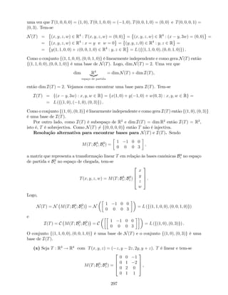 uma vez que T(1; 0; 0; 0) = (1; 0); T(0; 1; 0; 0) = ( 1; 0); T(0; 0; 1; 0) = (0; 0) e T(0; 0; 0; 1) =
(0; 3). Tem-se
N(T) = (x; y; z; w) 2 R4
: T(x; y; z; w) = (0; 0) = (x; y; z; w) 2 R4
: (x y; 3w) = (0; 0) =
= (x; y; z; w) 2 R4
: x = y e w = 0 = (y; y; z; 0) 2 R4
: y; z 2 R =
= y(1; 1; 0; 0) + z(0; 0; 1; 0) 2 R4
: y; z 2 R = L (f(1; 1; 0; 0); (0; 0; 1; 0)g) .
Como o conjunto f(1; 1; 0; 0); (0; 0; 1; 0)g é linearmente independente e como gera N(T) então
f(1; 1; 0; 0); (0; 0; 1; 0)g é uma base de N(T). Logo, dim N(T) = 2. Uma vez que
dim R4
|{z}
espaço de partida
= dim N(T) + dim I(T),
então dim I(T) = 2. Vejamos como encontrar uma base para I(T). Tem-se
I(T) = f(x y; 3w) : x; y; w 2 Rg = fx(1; 0) + y( 1; 0) + w(0; 3) : x; y; w 2 Rg =
= L (f(1; 0); ( 1; 0); (0; 3)g) .
Como o conjunto f(1; 0); (0; 3)g é linearmente independente e como gera I(T) então f(1; 0); (0; 3)g
é uma base de I(T).
Por outro lado, como I(T) é subespaço de R2
e dim I(T) = dim R2
então I(T) = R2
,
isto é, T é sobrejectiva. Como N(T) 6= f(0; 0; 0; 0)g então T não é injectiva.
Resolução alternativa para encontrar bases para N(T) e I(T). Sendo
M(T; B4
c ; B2
c ) =
1 1 0 0
0 0 0 3
,
a matriz que representa a transformação linear T em relação às bases canónicas B4
c no espaço
de partida e B2
c no espaço de chegada, tem-se
T(x; y; z; w) = M(T; B4
c ; B2
c )
2
6
6
4
x
y
z
w
3
7
7
5 .
Logo,
N(T) = N M(T; B4
c ; B2
c ) = N
1 1 0 0
0 0 0 3
= L (f(1; 1; 0; 0); (0; 0; 1; 0)g)
e
I(T) = C M(T; B2
c ; B2
c ) = C
1 1 0 0
0 0 0 3
= L (f(1; 0); (0; 3)g) .
O conjunto f(1; 1; 0; 0); (0; 0; 1; 0)g é uma base de N(T) e o conjunto f(1; 0); (0; 3)g é uma
base de I(T).
(x) Seja T : R3
! R4
com T(x; y; z) = ( z; y 2z; 2y; y + z). T é linear e tem-se
M(T; B3
c ; B4
c ) =
2
6
6
4
0 0 1
0 1 2
0 2 0
0 1 1
3
7
7
5 ,
297
 