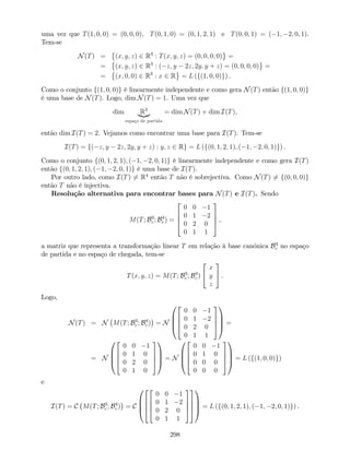 uma vez que T(1; 0; 0) = (0; 0; 0); T(0; 1; 0) = (0; 1; 2; 1) e T(0; 0; 1) = ( 1; 2; 0; 1).
Tem-se
N(T) = (x; y; z) 2 R3
: T(x; y; z) = (0; 0; 0; 0) =
= (x; y; z) 2 R3
: ( z; y 2z; 2y; y + z) = (0; 0; 0; 0) =
= (x; 0; 0) 2 R3
: x 2 R = L (f(1; 0; 0)g) .
Como o conjunto f(1; 0; 0)g é linearmente independente e como gera N(T) então f(1; 0; 0)g
é uma base de N(T). Logo, dim N(T) = 1. Uma vez que
dim R3
|{z}
espaço de partida
= dim N(T) + dim I(T),
então dim I(T) = 2. Vejamos como encontrar uma base para I(T). Tem-se
I(T) = f( z; y 2z; 2y; y + z) : y; z 2 Rg = L (f(0; 1; 2; 1); ( 1; 2; 0; 1)g) .
Como o conjunto f(0; 1; 2; 1); ( 1; 2; 0; 1)g é linearmente independente e como gera I(T)
então f(0; 1; 2; 1); ( 1; 2; 0; 1)g é uma base de I(T).
Por outro lado, como I(T) 6= R4
então T não é sobrejectiva. Como N(T) 6= f(0; 0; 0)g
então T não é injectiva.
Resolução alternativa para encontrar bases para N(T) e I(T). Sendo
M(T; B3
c ; B4
c ) =
2
6
6
4
0 0 1
0 1 2
0 2 0
0 1 1
3
7
7
5 ,
a matriz que representa a transformação linear T em relação à base canónica B3
c no espaço
de partida e no espaço de chegada, tem-se
T(x; y; z) = M(T; B3
c ; B4
c )
2
4
x
y
z
3
5 .
Logo,
N(T) = N M(T; B3
c ; B4
c ) = N
0
B
B
@
2
6
6
4
0 0 1
0 1 2
0 2 0
0 1 1
3
7
7
5
1
C
C
A =
= N
0
B
B
@
2
6
6
4
0 0 1
0 1 0
0 2 0
0 1 0
3
7
7
5
1
C
C
A = N
0
B
B
@
2
6
6
4
0 0 1
0 1 0
0 0 0
0 0 0
3
7
7
5
1
C
C
A = L (f(1; 0; 0)g)
e
I(T) = C M(T; B3
c ; B4
c ) = C
0
B
B
@
2
6
6
4
2
6
6
4
0 0 1
0 1 2
0 2 0
0 1 1
3
7
7
5
3
7
7
5
1
C
C
A = L (f(0; 1; 2; 1); ( 1; 2; 0; 1)g) .
298
 