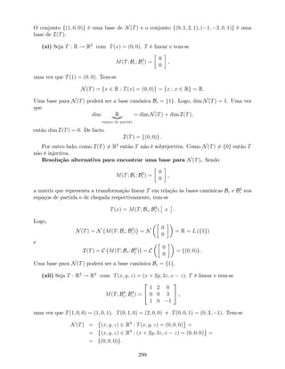 O conjunto f(1; 0; 0)g é uma base de N(T) e o conjunto f(0; 1; 2; 1); ( 1; 2; 0; 1)g é uma
base de I(T).
(xi) Seja T : R ! R2
com T(x) = (0; 0). T é linear e tem-se
M(T; Bc; B2
c ) =
0
0
,
uma vez que T(1) = (0; 0). Tem-se
N(T) = fx 2 R : T(x) = (0; 0)g = fx : x 2 Rg = R.
Uma base para N(T) poderá ser a base canónica Bc = f1g. Logo, dim N(T) = 1. Uma vez
que
dim R|{z}
espaço de partida
= dim N(T) + dim I(T),
então dim I(T) = 0. De facto
I(T) = f(0; 0)g .
Por outro lado, como I(T) 6= R2
então T não é sobrejectiva. Como N(T) 6= f0g então T
não é injectiva.
Resolução alternativa para encontrar uma base para N(T). Sendo
M(T; Bc; B2
c ) =
0
0
,
a matriz que representa a transformação linear T em relação às bases canónicas Bc e B2
c nos
espaços de partida e de chegada respectivamente, tem-se
T(x) = M(T; Bc; B2
c ) x .
Logo,
N(T) = N M(T; Bc; B2
c ) = N
0
0
= R = L (f1g)
e
I(T) = C M(T; Bc; B2
c ) = C
0
0
= f(0; 0)g .
Uma base para N(T) poderá ser a base canónica Bc = f1g.
(xii) Seja T : R3
! R3
com T(x; y; z) = (x + 2y; 3z; x z). T é linear e tem-se
M(T; B3
c ; B3
c ) =
2
4
1 2 0
0 0 3
1 0 1
3
5 ,
uma vez que T(1; 0; 0) = (1; 0; 1); T(0; 1; 0) = (2; 0; 0) e T(0; 0; 1) = (0; 3; 1). Tem-se
N(T) = (x; y; z) 2 R3
: T(x; y; z) = (0; 0; 0) =
= (x; y; z) 2 R3
: (x + 2y; 3z; x z) = (0; 0; 0) =
= f(0; 0; 0)g .
299
 
