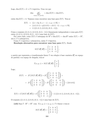 Logo, dim N(T) = 0 e T é injectiva. Uma vez que
dim R3
|{z}
espaço de partida
= dim N(T) + dim I(T),
então dim I(T) = 3. Vejamos como encontrar uma base para I(T). Tem-se
I(T) = f(x + 2y; 3z; x z) : x; y; z 2 Rg =
= fx(1; 0; 1) + y(2; 0; 0) + z(0; 3; 1) : x; y; z 2 Rg
= L (f(1; 0; 1); (2; 0; 0); (0; 3; 1)g) .
Como o conjunto f(1; 0; 1); (2; 0; 0); (0; 3; 1)g é linearmente independente e como gera I(T)
então f(1; 0; 1); (2; 0; 0); (0; 3; 1)g é uma base de I(T).
Por outro lado, como I(T) é subespaço de R3
e dim I(T) = dim R3
então I(T) = R3
,
isto é, T é sobrejectiva.
Como T é injectiva e sobrejectiva, então T é bijectiva.
Resolução alternativa para encontrar uma base para I(T). Sendo
M(T; B3
c ; B3
c ) =
2
4
1 2 0
0 0 3
1 0 1
3
5 ,
a matriz que representa a transformação linear T em relação à base canónica B3
c no espaço
de partida e no espaço de chegada, tem-se
T(x; y; z) = M(T; B3
c ; B3
c )
2
4
x
y
z
3
5 .
Logo,
N(T) = N M(T; B3
c ; B3
c ) = N
0
@
2
4
1 2 0
0 0 3
1 0 1
3
5
1
A =
= N
0
@
2
4
1 2 0
1 0 1
0 0 3
3
5
1
A = N
0
@
2
4
1 2 0
0 2 1
0 0 3
3
5
1
A = f(0; 0; 0)g
e
I(T) = C M(T; B3
c ; B3
c ) = C
0
@
2
4
1 2 0
0 0 3
1 0 1
3
5
1
A = L (f(1; 0; 1); (2; 0; 0); (0; 3; 1)g) .
O conjunto f(1; 0; 1); (2; 0; 0); (0; 3; 1)g é uma base de I(T).
(xiii) Seja T : R3
! R3
com T(x; y; z) = (x; y; z). T é linear e tem-se
M(T; B3
c ; B3
c ) =
2
4
1 0 0
0 1 0
0 0 1
3
5 ,
300
 
